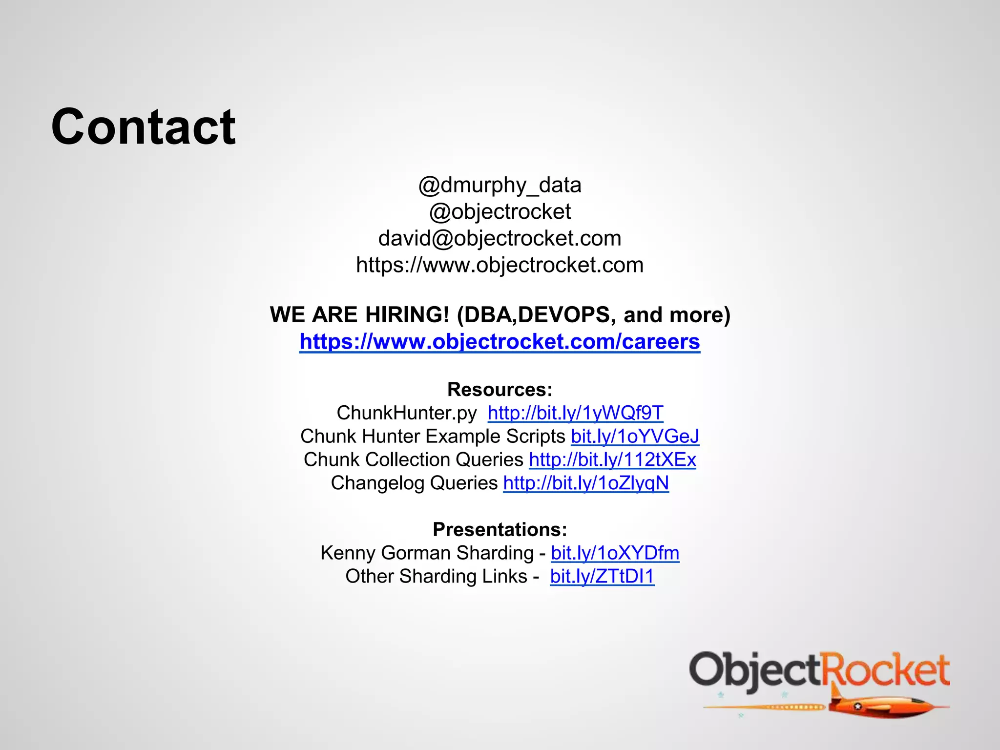 Contact 
@dmurphy_data 
@objectrocket 
david@objectrocket.com 
https://www.objectrocket.com 
WE ARE HIRING! (DBA,DEVOPS, and more) 
https://www.objectrocket.com/careers 
Resources: 
ChunkHunter.py http://bit.ly/1yWQf9T 
Chunk Hunter Example Scripts bit.ly/1oYVGeJ 
Chunk Collection Queries http://bit.ly/112tXEx 
Changelog Queries http://bit.ly/1oZlyqN 
Presentations: 
Kenny Gorman Sharding - bit.ly/1oXYDfm 
Other Sharding Links - bit.ly/ZTtDI1 
