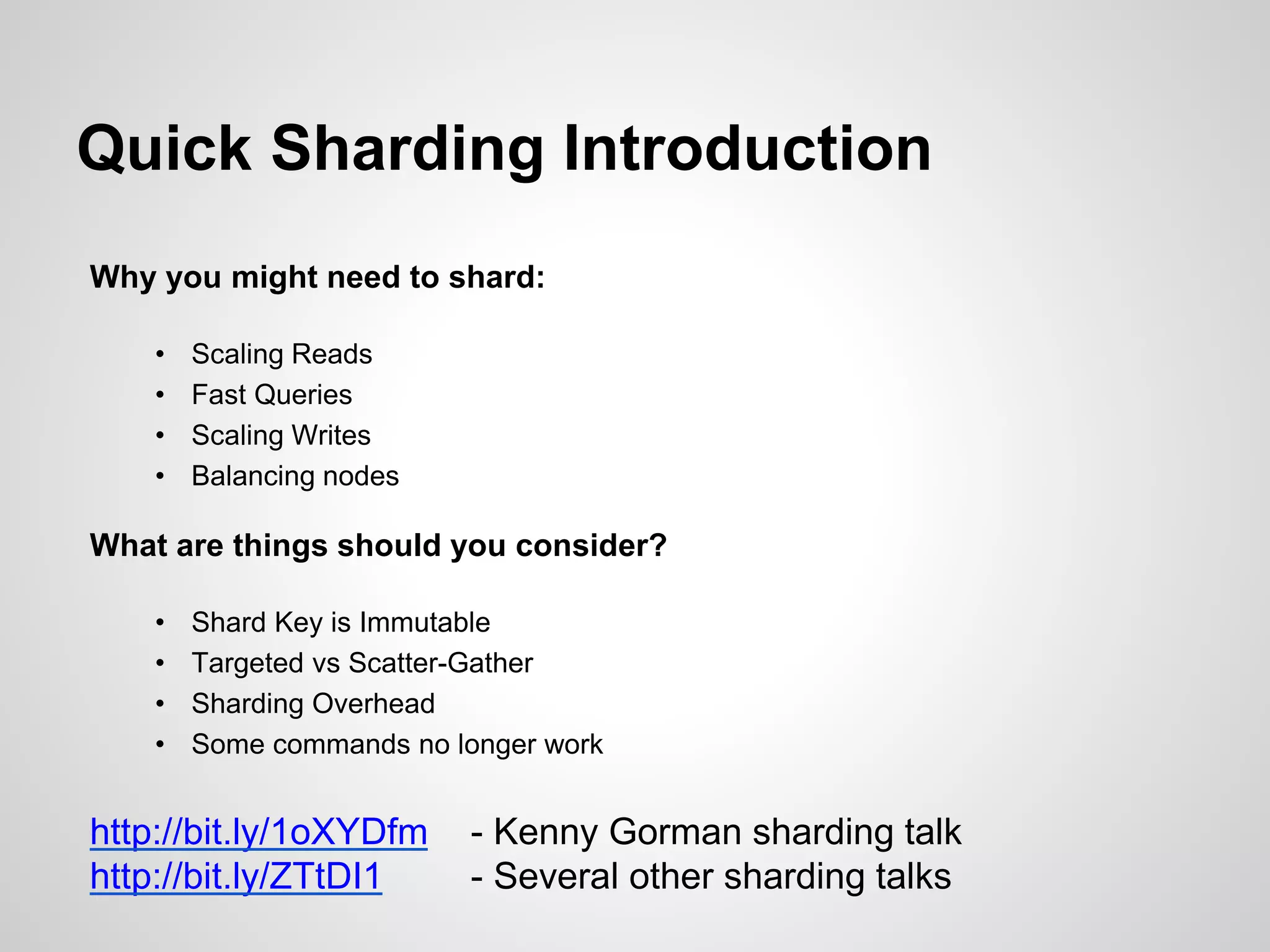 Quick Sharding Introduction 
Why you might need to shard: 
• Scaling Reads 
• Fast Queries 
• Scaling Writes 
• Balancing nodes 
What are things should you consider? 
• Shard Key is Immutable 
• Targeted vs Scatter-Gather 
• Sharding Overhead 
• Some commands no longer work 
http://bit.ly/1oXYDfm - Kenny Gorman sharding talk 
http://bit.ly/ZTtDI1 - Several other sharding talks 
 