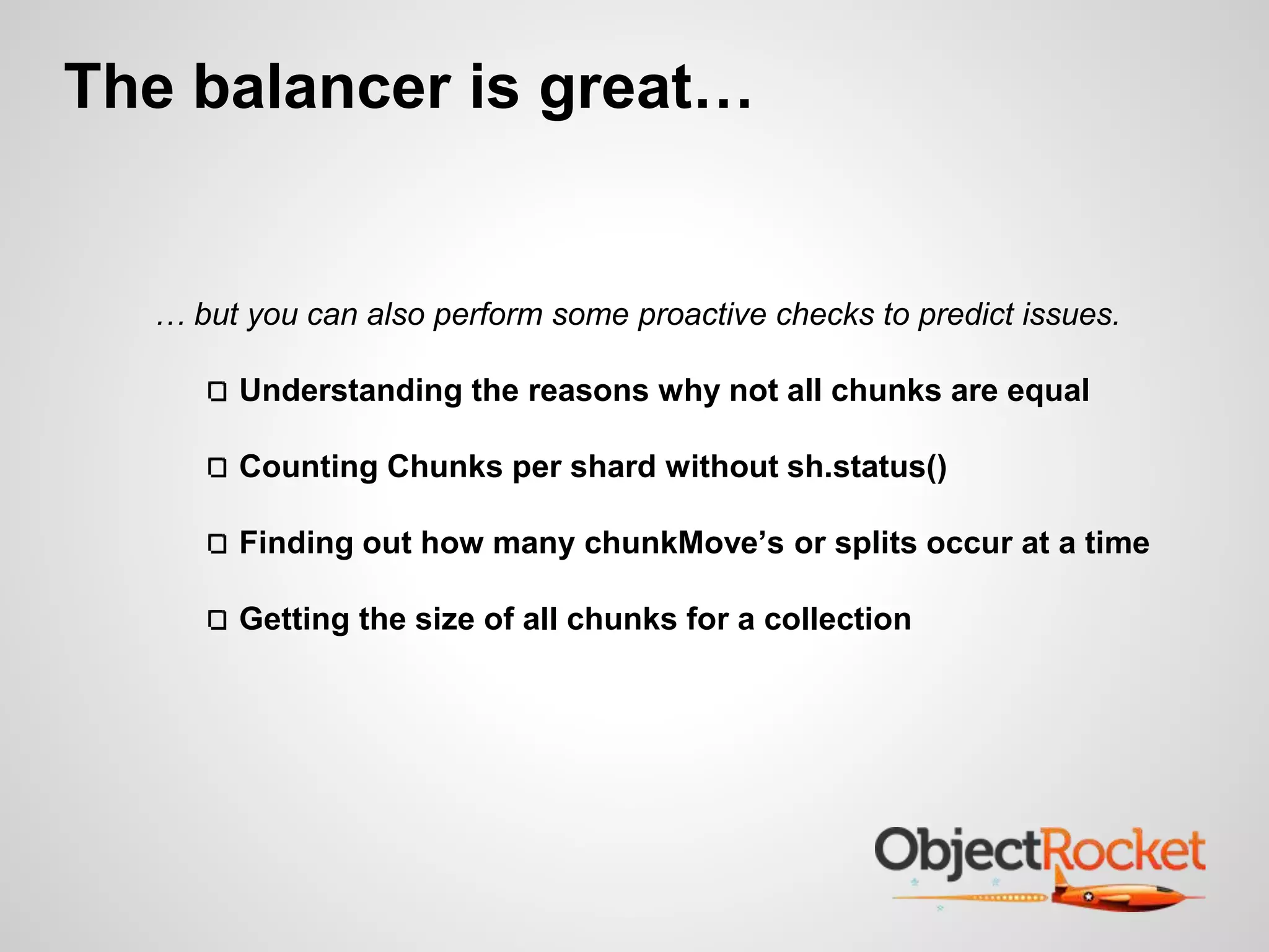The balancer is great… 
… but you can also perform some proactive checks to predict issues. 
Understanding the reasons why not all chunks are equal 
Counting Chunks per shard without sh.status() 
Finding out how many chunkMove’s or splits occur at a time 
Getting the size of all chunks for a collection 
 