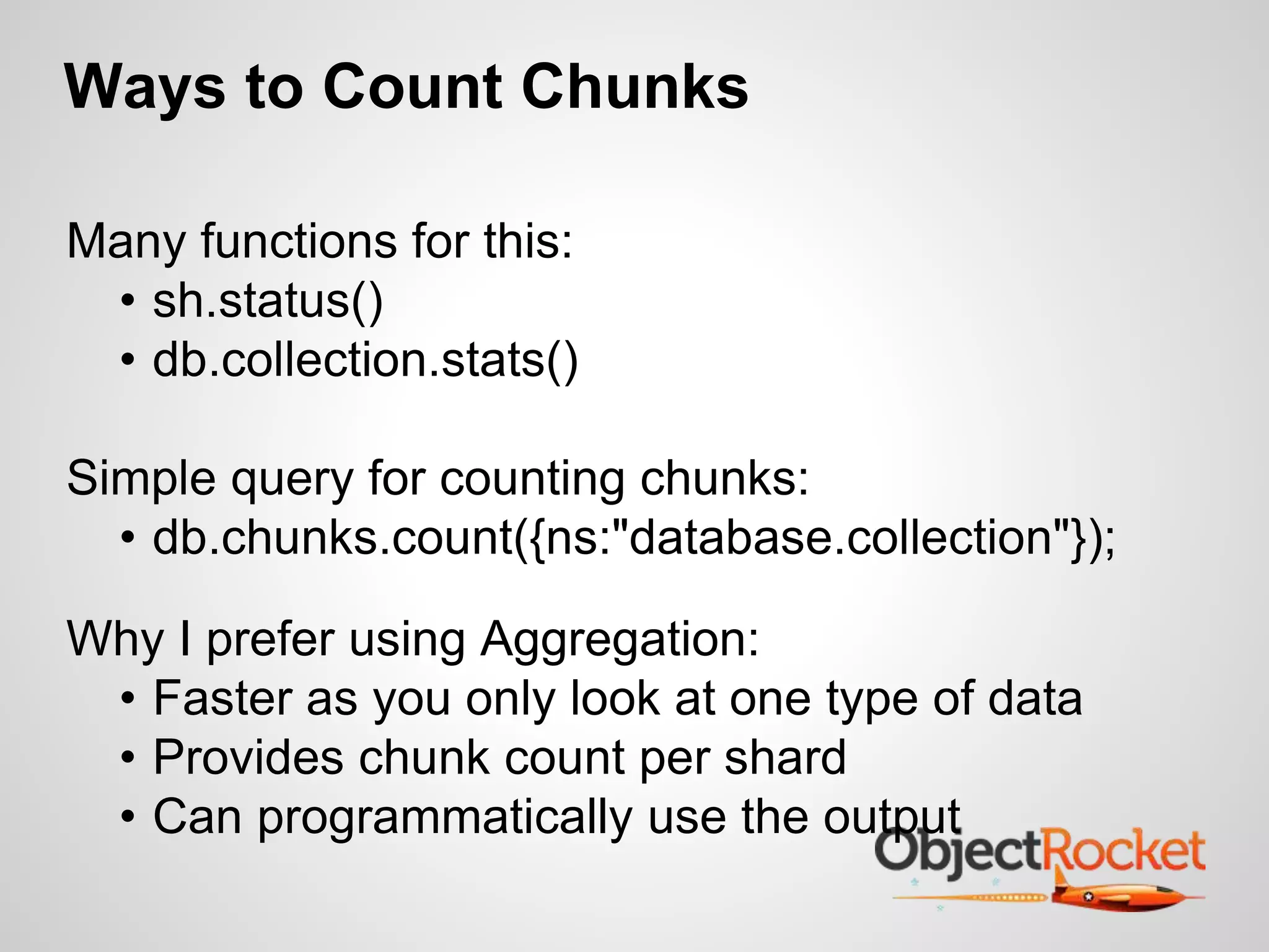 Ways to Count Chunks 
Many functions for this: 
• sh.status() 
• db.collection.stats() 
Simple query for counting chunks: 
• db.chunks.count({ns:"database.collection"}); 
Why I prefer using Aggregation: 
• Faster as you only look at one type of data 
• Provides chunk count per shard 
• Can programmatically use the output 
 