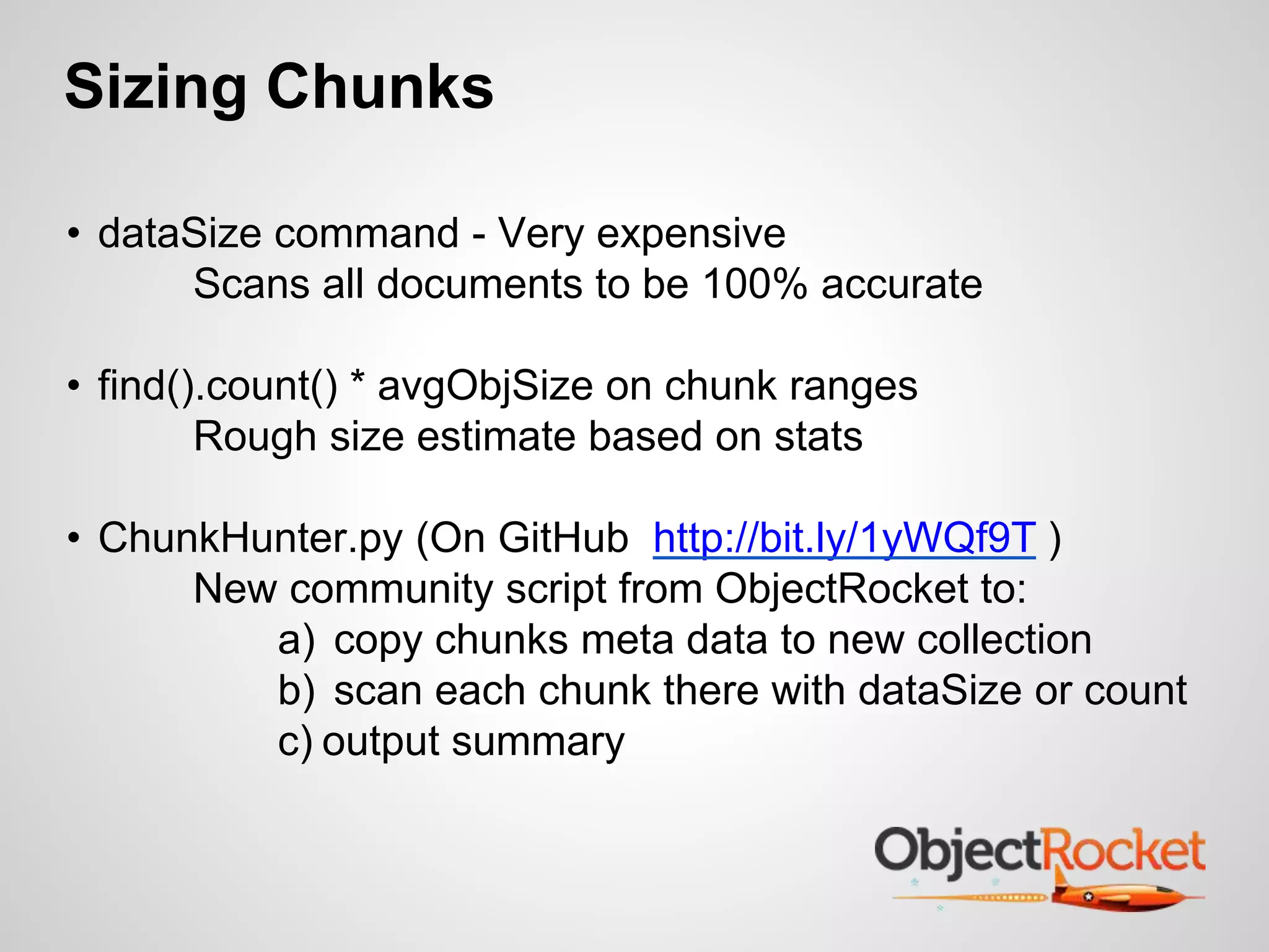 Sizing Chunks 
• dataSize command - Very expensive 
Scans all documents to be 100% accurate 
• find().count() * avgObjSize on chunk ranges 
Rough size estimate based on stats 
• ChunkHunter.py (On GitHub http://bit.ly/1yWQf9T ) 
New community script from ObjectRocket to: 
a) copy chunks meta data to new collection 
b) scan each chunk there with dataSize or count 
c) output summary 
 