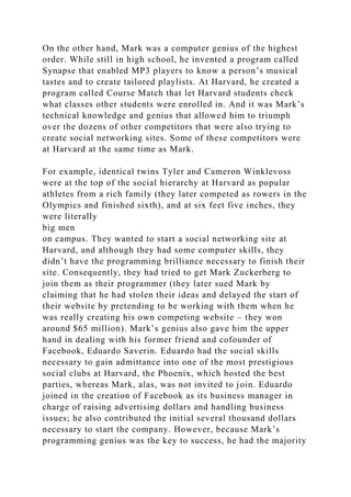 On the other hand, Mark was a computer genius of the highest
order. While still in high school, he invented a program called
Synapse that enabled MP3 players to know a person’s musical
tastes and to create tailored playlists. At Harvard, he created a
program called Course Match that let Harvard students check
what classes other students were enrolled in. And it was Mark’s
technical knowledge and genius that allowed him to triumph
over the dozens of other competitors that were also trying to
create social networking sites. Some of these competitors were
at Harvard at the same time as Mark.
For example, identical twins Tyler and Cameron Winklevoss
were at the top of the social hierarchy at Harvard as popular
athletes from a rich family (they later competed as rowers in the
Olympics and finished sixth), and at six feet five inches, they
were literally
big men
on campus. They wanted to start a social networking site at
Harvard, and although they had some computer skills, they
didn’t have the programming brilliance necessary to finish their
site. Consequently, they had tried to get Mark Zuckerberg to
join them as their programmer (they later sued Mark by
claiming that he had stolen their ideas and delayed the start of
their website by pretending to be working with them when he
was really creating his own competing website – they won
around $65 million). Mark’s genius also gave him the upper
hand in dealing with his former friend and cofounder of
Facebook, Eduardo Saverin. Eduardo had the social skills
necessary to gain admittance into one of the most prestigious
social clubs at Harvard, the Phoenix, which hosted the best
parties, whereas Mark, alas, was not invited to join. Eduardo
joined in the creation of Facebook as its business manager in
charge of raising advertising dollars and handling business
issues; he also contributed the initial several thousand dollars
necessary to start the company. However, because Mark’s
programming genius was the key to success, he had the majority
 