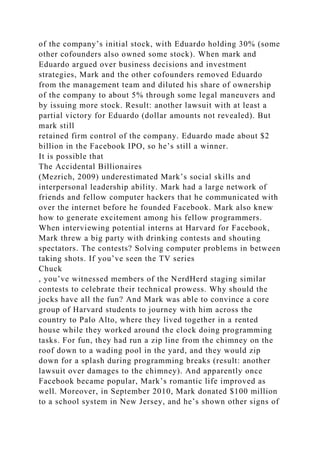 of the company’s initial stock, with Eduardo holding 30% (some
other cofounders also owned some stock). When mark and
Eduardo argued over business decisions and investment
strategies, Mark and the other cofounders removed Eduardo
from the management team and diluted his share of ownership
of the company to about 5% through some legal maneuvers and
by issuing more stock. Result: another lawsuit with at least a
partial victory for Eduardo (dollar amounts not revealed). But
mark still
retained firm control of the company. Eduardo made about $2
billion in the Facebook IPO, so he’s still a winner.
It is possible that
The Accidental Billionaires
(Mezrich, 2009) underestimated Mark’s social skills and
interpersonal leadership ability. Mark had a large network of
friends and fellow computer hackers that he communicated with
over the internet before he founded Facebook. Mark also knew
how to generate excitement among his fellow programmers.
When interviewing potential interns at Harvard for Facebook,
Mark threw a big party with drinking contests and shouting
spectators. The contests? Solving computer problems in between
taking shots. If you’ve seen the TV series
Chuck
, you’ve witnessed members of the NerdHerd staging similar
contests to celebrate their technical prowess. Why should the
jocks have all the fun? And Mark was able to convince a core
group of Harvard students to journey with him across the
country to Palo Alto, where they lived together in a rented
house while they worked around the clock doing programming
tasks. For fun, they had run a zip line from the chimney on the
roof down to a wading pool in the yard, and they would zip
down for a splash during programming breaks (result: another
lawsuit over damages to the chimney). And apparently once
Facebook became popular, Mark’s romantic life improved as
well. Moreover, in September 2010, Mark donated $100 million
to a school system in New Jersey, and he’s shown other signs of
 