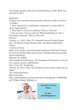 increasing maturity and social responsibility as well. Mark was
married in 2012.
Questions
(support your answers using outside resources, such as articles
or books)
1. How important is intelligence compared to social skills in
most organizations?
2. Was Mark’s success accidental? Why or why not?
3. Do you have to be as smart as Mark Zuckerberg to start a
successful company? Why or why not?
Sources:
Antunes, A. (2012, May 27). Eduardo Saverin Finally Opens
Up: ‘No Hard Feelings Between Me And Mark Zuckerberg’.
Forbes
. Retrieved from
http://www.forbes.com/sites/andersonantunes/2012/05/27/eduar
do-saverin-finally-opens-up-no-hard- feelings-between-me-and-
mark-zuckerberg/
Mezrich, B. (2009).
The accidental billionaires: The founding of Facebook: A tale of
sex, money, genius, and betrayal.
New York, NY: Doubleday.
Ortutay, B. (2012, May 18). Facebook stock closes nearly flat in
debut.
The Associated Press.
Retrieved from
http://entertainment.verizon.com/news/read.php?id=19080445&
ps=915&cat=&cps=0&lang=en
 