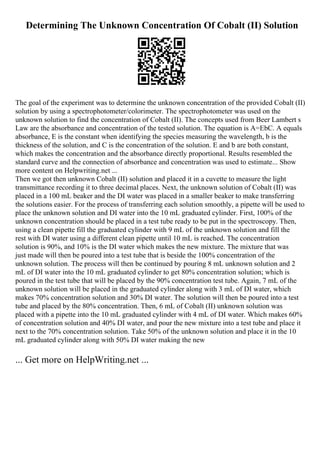 Determining The Unknown Concentration Of Cobalt (II) Solution
The goal of the experiment was to determine the unknown concentration of the provided Cobalt (II)
solution by using a spectrophotometer/colorimeter. The spectrophotometer was used on the
unknown solution to find the concentration of Cobalt (II). The concepts used from Beer Lambert s
Law are the absorbance and concentration of the tested solution. The equation is A=EbC. A equals
absorbance, E is the constant when identifying the species measuring the wavelength, b is the
thickness of the solution, and C is the concentration of the solution. E and b are both constant,
which makes the concentration and the absorbance directly proportional. Results resembled the
standard curve and the connection of absorbance and concentration was used to estimate... Show
more content on Helpwriting.net ...
Then we got then unknown Cobalt (II) solution and placed it in a cuvette to measure the light
transmittance recording it to three decimal places. Next, the unknown solution of Cobalt (II) was
placed in a 100 mL beaker and the DI water was placed in a smaller beaker to make transferring
the solutions easier. For the process of transferring each solution smoothly, a pipette will be used to
place the unknown solution and DI water into the 10 mL graduated cylinder. First, 100% of the
unknown concentration should be placed in a test tube ready to be put in the spectroscopy. Then,
using a clean pipette fill the graduated cylinder with 9 mL of the unknown solution and fill the
rest with DI water using a different clean pipette until 10 mL is reached. The concentration
solution is 90%, and 10% is the DI water which makes the new mixture. The mixture that was
just made will then be poured into a test tube that is beside the 100% concentration of the
unknown solution. The process will then be continued by pouring 8 mL unknown solution and 2
mL of DI water into the 10 mL graduated cylinder to get 80% concentration solution; which is
poured in the test tube that will be placed by the 90% concentration test tube. Again, 7 mL of the
unknown solution will be placed in the graduated cylinder along with 3 mL of DI water, which
makes 70% concentration solution and 30% DI water. The solution will then be poured into a test
tube and placed by the 80% concentration. Then, 6 mL of Cobalt (II) unknown solution was
placed with a pipette into the 10 mL graduated cylinder with 4 mL of DI water. Which makes 60%
of concentration solution and 40% DI water, and pour the new mixture into a test tube and place it
next to the 70% concentration solution. Take 50% of the unknown solution and place it in the 10
mL graduated cylinder along with 50% DI water making the new
... Get more on HelpWriting.net ...
 