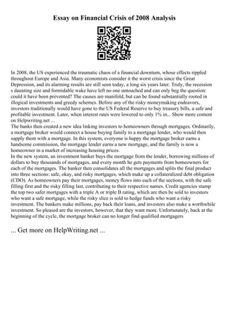 Essay on Financial Crisis of 2008 Analysis
In 2008, the US experienced the traumatic chaos of a financial downturn, whose effects rippled
throughout Europe and Asia. Many economists consider it the worst crisis since the Great
Depression, and its alarming results are still seen today, a long six years later. Truly, the recession
s daunting size and formidable wake have left no one untouched and can only beg the question:
could it have been prevented? The causes are manifold, but can be found substantially rooted in
illogical investments and greedy schemes. Before any of the risky moneymaking endeavors,
investors traditionally would have gone to the US Federal Reserve to buy treasury bills, a safe and
profitable investment. Later, when interest rates were lowered to only 1% in... Show more content
on Helpwriting.net ...
The banks then created a new idea linking investors to homeowners through mortgages. Ordinarily,
a mortgage broker would connect a house buying family to a mortgage lender, who would then
supply them with a mortgage. In this system, everyone is happy the mortgage broker earns a
handsome commission, the mortgage lender earns a new mortgage, and the family is now a
homeowner in a market of increasing housing prices.
In the new system, an investment banker buys the mortgage from the lender, borrowing millions of
dollars to buy thousands of mortgages, and every month he gets payments from homeowners for
each of the mortgages. The banker then consolidates all the mortgages and splits the final product
into three sections: safe, okay, and risky mortgages, which make up a collateralized debt obligation
(CDO). As homeowners pay their mortgages, money flows into each of the sections, with the safe
filling first and the risky filling last, contributing to their respective names. Credit agencies stamp
the top two safer mortgages with a triple A or triple B rating, which are then be sold to investors
who want a safe mortgage, while the risky slice is sold to hedge funds who want a risky
investment. The bankers make millions, pay back their loans, and investors also make a worthwhile
investment. So pleased are the investors, however, that they want more. Unfortunately, back at the
beginning of the cycle, the mortgage broker can no longer find qualified mortgagers
... Get more on HelpWriting.net ...
 