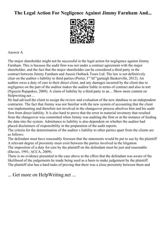 The Legal Action For Negligence Against Jimmy Farnham And...
Answer A
The major shareholder might not be successful in the legal action for negligence against Jimmy
Farnham. This is because the audit firm was not under a contract agreement with the major
shareholder, and the fact that the major shareholder can be considered a third party in the
contract between Jimmy Farnham and Aussie Outback Tours Ltd. The law is not definitively
clear on the auditor s liability to third parties (Porter, Г“ hГ“gartaigh Baskerville, 2012). An
auditor owes a duty of care to their direct client, and any damages incurred by the client due to
negligence on the part of the auditor makes the auditor liable in terms of contract and also in tort
(Nguyen Rajapakse, 2008). A claim of liability by a third party to an... Show more content on
Helpwriting.net ...
He had advised the client to assign the review and evaluation of the new database to an independent
contractor. The fact that Jimmy was not familiar with the new system of accounting that the client
was implementing and therefore not involved in the changeover process absolves him and his audit
firm from direct liability. It is also hard to prove that the error in material inventory that resulted
from the changeover was committed when Jimmy was auditing the firm or at the instance of feeding
the data into the system. Admittance to liability is also dependent on whether the auditor had
placed disclaimers of responsibility in the preparation of the audit reports.
The criteria for the determination of the auditor s liability to other parties apart from the clients are
as follows:
The defendant must have reasonably foreseen that the statements would be put to use by the plaintiff
A relevant degree of proximity must exist between the parties involved in the litigation
The imposition of a duty for care by the plaintiff on the defendant must be just and reasonable
(Davies, 1991; ACCA, 2009).
There is no evidence presented in the case above to the effect that the defendant was aware of the
likelihood of the judgements he made being used as a basis to make judgement by the plaintiff.
The plaintiff also has a hard tasks of proving that there was a close proximity between them and
... Get more on HelpWriting.net ...
 