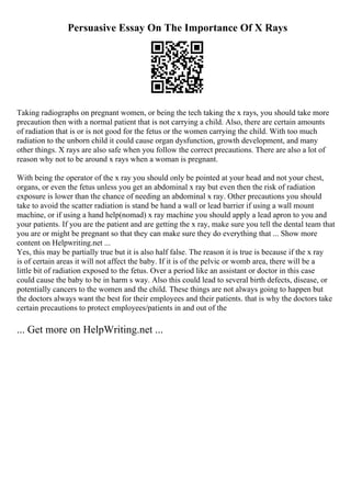 Persuasive Essay On The Importance Of X Rays
Taking radiographs on pregnant women, or being the tech taking the x rays, you should take more
precaution then with a normal patient that is not carrying a child. Also, there are certain amounts
of radiation that is or is not good for the fetus or the women carrying the child. With too much
radiation to the unborn child it could cause organ dysfunction, growth development, and many
other things. X rays are also safe when you follow the correct precautions. There are also a lot of
reason why not to be around x rays when a woman is pregnant.
With being the operator of the x ray you should only be pointed at your head and not your chest,
organs, or even the fetus unless you get an abdominal x ray but even then the risk of radiation
exposure is lower than the chance of needing an abdominal x ray. Other precautions you should
take to avoid the scatter radiation is stand be hand a wall or lead barrier if using a wall mount
machine, or if using a hand help(nomad) x ray machine you should apply a lead apron to you and
your patients. If you are the patient and are getting the x ray, make sure you tell the dental team that
you are or might be pregnant so that they can make sure they do everything that ... Show more
content on Helpwriting.net ...
Yes, this may be partially true but it is also half false. The reason it is true is because if the x ray
is of certain areas it will not affect the baby. If it is of the pelvic or womb area, there will be a
little bit of radiation exposed to the fetus. Over a period like an assistant or doctor in this case
could cause the baby to be in harm s way. Also this could lead to several birth defects, disease, or
potentially cancers to the women and the child. These things are not always going to happen but
the doctors always want the best for their employees and their patients. that is why the doctors take
certain precautions to protect employees/patients in and out of the
... Get more on HelpWriting.net ...
 