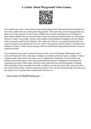 A Article About Playground Video Games
Few months ago, I have read a Korean article about playground. That article showed statistics of
how many small towns are closing their playgrounds. The reason they close the playgrounds are,
there are no kids anymore. In these days, children are not really spending time with friends to
play outside. Rather, they go into each other s house for playing computer games or video games.
However, when I was young, I always went outside in the afternoon to hangout with my friends
until my parents spend hours to find me. How about you? Haven t you played outside until you
cannot recognize your friends face? For me, while I was playing with my friends, I could not feel
tiredness or starve. I rather choose playing with my friends than eating delicious foods. Everyone
experienced that?
You remember? Last week, we had read and seen the Jesus with feeding 5,000 people with 5
loaves of bread and 2 fish. And today s scripture is extention of the last week s scripture. Today s
scripture starts with crowds who came over to Capernaum to find Jesus. It is not really long
distance, between the place where Jesus performed the miracle of feeding five thousands and
Capernaum are only 6 miles apart. However, they followed Jesus with the purpose of making
Christ the King. If you remember last week s scripture, we had seen Jesus who went away from
the crowds because they wanted to make Jesus King. Jesus was the promised king who came on to
the earth to save everyone from eternal death. However, as
... Get more on HelpWriting.net ...
 