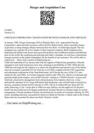 Merger and Acquisition Case
UV0085
Version 2.2
CHRYSLER CORPORATION: NEGOTIATIONS BETWEEN DAIMLER AND CHRYSLER
In January 1998, JГјrgen Schrempp, CEO of Daimler Benz A.G., approached Chrysler
Corporation s chair and chief executive officer (CEO), Robert Eaton, about a possible merger,
acquisition, or deep strategic alliance between their two firms. As Schrempp argued: The two
companies are a perfect fit of two leaders in their respective markets. Both companies have
dedicated and skilled work forces and successful products, but in different markets and different
parts of the world. By combining and utilizing each other s strengths, we will have a preeminent
strategic position in the global marketplace for the benefit of our customers. We will be able to
exploit new ... Show more content on Helpwriting.net ...
Under the leadership of Lee Iacocca and with the support of federal loan guarantees, Chrysler
managed to turn itself around one more time, returning to profitability in 1982. While the late
1980s proved tough for the industry as a whole, the introduction and meteoric rise of the family
minivan (a market controlled 47% by Chrysler as of 1996), coupled with the 1987 acquisition
and subsequent exploitation of the Jeep brand name, left Chrysler the envy of the U.S. auto
market by the mid 1990s. As Fortune magazine stated in late 1996, If a vehicle is in demand and
generates high profit margins, you can bet Chrysler s making it. 4 While Chrysler s success and
relatively conservative management style attracted praise from industry observers, it also
attracted the attention of Las Vegas billionaire Kirk Kerkorian, who with the help of retired Lee
Iacocca, mounted a hostile bid for Chrysler in 1995. The (U.S. dollar) $55 per share ($27.50
today following a 2 for 1 stock split in 1996) not only failed to win the approval of Chrysler s
board, but also turned out to be largely unfinanced, leaving Chrysler to continue under its current
management. Chrysler products Chrysler focused heavily on trucks in its product offering. In 1997,
trucks, including minivans, accounted for about two thirds of Chrysler s vehicle sales in the United
States and cars accounted for about one third. Chrysler s trucks
... Get more on HelpWriting.net ...
 