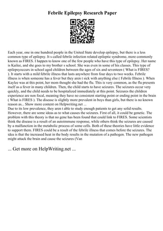 Febrile Epilepsy Research Paper
Each year, one in one hundred people in the United State develop epilepsy, but there is a less
common type of epilepsy. It s called febrile infection related epileptic syndrome, more commonly
known as FIRES. I happen to know one of the few people who have this type of epilepsy. Her name
is Kailee, and she goes to my brother s school. She was even in some of his classes. This type of
epilepsyoccurs in school aged children between the ages of six and seventeen ( What is FIRES?
). It starts with a mild febrile illness that lasts anywhere from four days to two weeks. Febrile
illness is when someone has a fever but they aren t sick with anything else ( Febrile Illness ). When
Kaylee was at this point, her mom thought she had the flu. This is very common, as the flu presents
itself as a fever in many children. Then, the child starts to have seizures. The seizures occur very
quickly, and the child needs to be hospitalized immediately at this point. Seizures the children
experience are non focal, meaning they have no consistent starting point or ending point in the brain
( What is FIRES ). The disease is slightly more prevalent in boys than girls, but there is no known
reason as... Show more content on Helpwriting.net ...
Due to its low prevalence, they aren t able to study enough patients to get any solid results.
However, there are some ideas as to what causes the seizures. First of all, it could be genetic. The
problem with this theory is that no gene has been found that could link to FIRES. Some scientists
think the disease is a result of an autoimmune response, while others think the seizures are caused
by a malfunction in the metabolic process of some cells. Both of these theories have little evidence
to support them. FIRES could be a result of the febrile illness that comes before the seizures. The
idea is that the increased heat in the body results in the mutation of a pathogen. The new pathogen
might attack the brain and cause the seizures (Van
... Get more on HelpWriting.net ...
 