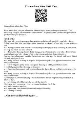 Circumcision After Birth Care
Circumcision, Infant, Care After
These instructions give you information about caring for yourself after your procedure. Your
doctor may also give you more specific instructions. Call your doctor if you have any problems or
questions after your procedure.
HOME CARE
Give your baby over the counter and prescription medicines only as told by your baby s doctor.
Follow instructions from your baby s doctor about how to take care of your baby s penis. Make sure
you:
в—‹ Wash your hands with soap and water before you change your baby s dressing. If you cannot
use soap and water, use hand sanitizer.
в—‹ Remove the dressing at every diaper change, or as often as told by your baby s doctor. Make
sure to change your baby s diaper often. ... Show more content on Helpwriting.net ...
Ask your baby s health care provider if you should use a mild soap. Do not pull back on the skin of
the penis when you clean it.
в—‹ Apply ointment to the tip of the penis. Use petroleum jelly or the type of ointment that your
doctor recommends.
в—‹ Cover the penis gently with a clean gauze dressing, as told by your baby s doctor.
If your baby does not have dressing on his penis:
в—‹ Clean your baby s penis each time you change his diaper. Do not pull back on the skin of the
penis.
в—‹ Apply ointment to the tip of the penis. Use petroleum jelly or the type of ointment that your
doctor recommends.
If your baby was circumcised using a plastic bell shaped device, the plastic ring will fall off in
10вЂ’12 days.
в—‹ Let the ring fall off by itself. Do not pull the ring off.
Check your baby s penis every time you change his diaper. Check for:
в—‹ More redness or swelling.
в—‹ More blood after your baby has already stopped bleeding.
в—‹ Draining of cloudy
... Get more on HelpWriting.net ...
 