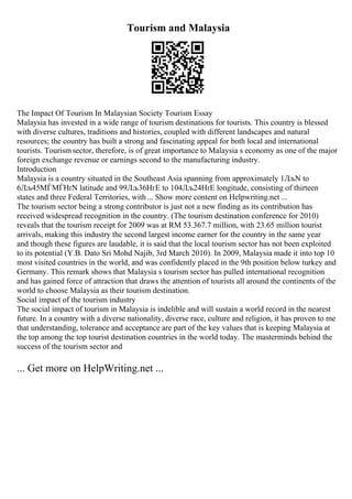 Tourism and Malaysia
The Impact Of Tourism In Malaysian Society Tourism Essay
Malaysia has invested in a wide range of tourism destinations for tourists. This country is blessed
with diverse cultures, traditions and histories, coupled with different landscapes and natural
resources; the country has built a strong and fascinating appeal for both local and international
tourists. Tourismsector, therefore, is of great importance to Malaysia s economy as one of the major
foreign exchange revenue or earnings second to the manufacturing industry.
Introduction
Malaysia is a country situated in the Southeast Asia spanning from approximately 1ЛљN to
6Лљ45МЃМЃНґN latitude and 99Лљ36НґE to 104Лљ24НґE longitude, consisting of thirteen
states and three Federal Territories, with... Show more content on Helpwriting.net ...
The tourism sector being a strong contributor is just not a new finding as its contribution has
received widespread recognition in the country. (The tourism destination conference for 2010)
reveals that the tourism receipt for 2009 was at RM 53.367.7 million, with 23.65 million tourist
arrivals, making this industry the second largest income earner for the country in the same year
and though these figures are laudable, it is said that the local tourism sector has not been exploited
to its potential (Y.B. Dato Sri Mohd Najib, 3rd March 2010). In 2009, Malaysia made it into top 10
most visited countries in the world, and was confidently placed in the 9th position below turkey and
Germany. This remark shows that Malaysia s tourism sector has pulled international recognition
and has gained force of attraction that draws the attention of tourists all around the continents of the
world to choose Malaysia as their tourism destination.
Social impact of the tourism industry
The social impact of tourism in Malaysia is indelible and will sustain a world record in the nearest
future. In a country with a diverse nationality, diverse race, culture and religion, it has proven to me
that understanding, tolerance and acceptance are part of the key values that is keeping Malaysia at
the top among the top tourist destination countries in the world today. The masterminds behind the
success of the tourism sector and
... Get more on HelpWriting.net ...
 