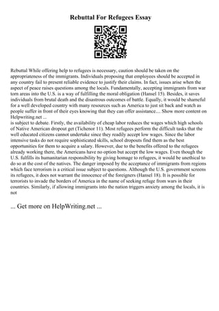 Rebuttal For Refugees Essay
Rebuttal While offering help to refugees is necessary, caution should be taken on the
appropriateness of the immigrants. Individuals proposing that employees should be accepted in
any country fail to present reliable evidence to justify their claims. In fact, issues arise when the
aspect of peace raises questions among the locals. Fundamentally, accepting immigrants from war
torn areas into the U.S. is a way of fulfilling the moral obligation (Hansel 15). Besides, it saves
individuals from brutal death and the disastrous outcomes of battle. Equally, it would be shameful
for a well developed country with many resources such as America to just sit back and watch as
people suffer in front of their eyes knowing that they can offer assistance.... Show more content on
Helpwriting.net ...
is subject to debate. Firstly, the availability of cheap labor reduces the wages which high schools
of Native American dropout get (Tichenor 11). Most refugees perform the difficult tasks that the
well educated citizens cannot undertake since they readily accept low wages. Since the labor
intensive tasks do not require sophisticated skills, school dropouts find them as the best
opportunities for them to acquire a salary. However, due to the benefits offered to the refugees
already working there, the Americans have no option but accept the low wages. Even though the
U.S. fulfills its humanitarian responsibility by giving homage to refugees, it would be unethical to
do so at the cost of the natives. The danger imposed by the acceptance of immigrants from regions
which face terrorism is a critical issue subject to questions. Although the U.S. government screens
its refugees, it does not warrant the innocence of the foreigners (Hansel 18). It is possible for
terrorists to invade the borders of America in the name of seeking refuge from wars in their
countries. Similarly, if allowing immigrants into the nation triggers anxiety among the locals, it is
not
... Get more on HelpWriting.net ...
 