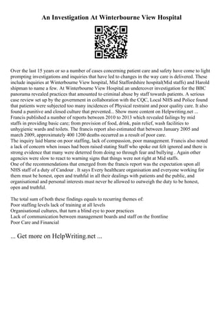 An Investigation At Winterbourne View Hospital
Over the last 15 years or so a number of cases concerning patient care and safety have come to light
prompting investigations and inquiries that have led to changes in the way care is delivered. These
include inquiries at Winterbourne View hospital, Mid Staffordshire hospital(Mid staffs) and Harold
shipman to name a few. At Winterbourne View Hospital
, an undercover investigation for the BBC
panorama revealed practices that amounted to criminal abuse by staff towards patients. A serious
case review set up by the government in collaboration with the CQC, Local NHS and Police found
that patients were subjected too many incidences of Physical restraint and poor quality care. It also
found a punitive and closed culture that prevented... Show more content on Helpwriting.net ...
Francis published a number of reports between 2010 to 2013 which revealed failings by mid
staffs in providing basic care; from provision of food, drink, pain relief, wash facilities to
unhygienic wards and toilets. The francis report also estimated that between January 2005 and
march 2009, approximately 400 1200 deaths occurred as a result of poor care.
The inquiry laid blame on poor staffing, lack of compassion, poor management. Francis also noted
a lack of concern when issues had been raised stating Staff who spoke out felt ignored and there is
strong evidence that many were deterred from doing so through fear and bullying . Again other
agencies were slow to react to warning signs that things were not right at Mid staffs.
One of the recommendations that emerged from the francis report was the expectation upon all
NHS staff of a duty of Candour . It says Every healthcare organisation and everyone working for
them must be honest, open and truthful in all their dealings with patients and the public, and
organisational and personal interests must never be allowed to outweigh the duty to be honest,
open and truthful.
The total sum of both these findings equals to recurring themes of:
Poor staffing levels lack of training at all levels
Organisational cultures, that turn a blind eye to poor practices
Lack of communication between management boards and staff on the frontline
Poor Care and Financial
... Get more on HelpWriting.net ...
 