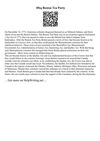 Dbq Boston Tea Party
On December 16, 1773, American colonists disguised themselves as Mohawk Indians, and threw
chests of tea into the Boston Harbor. The Boston Tea Party was an act of protest against Parliament
s Tea Act of 1773, that was passed in order to save the British East India Company from
bankruptcy. After the Boston Tea Party
, Britain passed a series of laws that became known as the
Intolerable or Coercive Acts, so that they could punish the Massachusetts colonists for their
rebellious behavior. These series of acts consisted of the BostonPort Act, Massachusetts
Government Act, Administration of Justice Act, Quartering Act, and Quebec Act. With that being
said, Massachusetts colonists felt outraged that Great Britain placed restrictions on their self
government... Show more content on Helpwriting.net ...
This act became known as the Quebec Act and was implemented because of the Crowns fear that
they would follow in the colonies footsteps. Great Britain wanted to be assured that Canada
wouldn t join the colonists war effort, so by establishing the Quebec Act, the Crown was able to
make sure that Canada would stay loyal. Nevertheless, the Quebec Act defined new boundaries for
Canada in the regions of present day Ontario, Illinois, Indiana, Michigan, Ohio, Wisconsin and parts
of Minnesota. Despite that, colonists viewed this ordinance as a threat to their potential expansion
and liberties. Great Britain gave Canada land that had already been claimed by the colonies. In the
future, this act would cause colonists to lose the support of the Canadians, during the Revolutionary
... Get more on HelpWriting.net ...
 