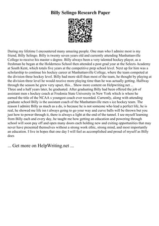 Billy Selingo Research Paper
During my lifetime I encountered many amazing people. One man who I admire most is my
friend, Billy Selingo. Billy is twenty seven years old and currently attending Manhattanville
College to receive his master s degree. Billy always been a very talented hockey player, as a
freshman he began at the Holderness School then attended a post grad year at the Selects Academy
at South Kent, which totals five years at the competitive prep school level. Next up for him was a
scholarship to continue his hockey career at Manhattanville College, where the team competed at
the division three hockey level. Billy had more skill than most of the team, he thought by playing at
the division three level he would receive more playing time than he was actually getting. Halfway
through the season he grew very upset, this... Show more content on Helpwriting.net ...
Three and a half years later, he graduated. After graduating Billy had been offered the job of
assistant men s hockey coach at Fredonia State University in New York which is where he
earned the title of the NCAA s youngest coach ever recorded. Currently, along with attending
graduate school Billy is the assistant coach of the Manhattanville men s ice hockey team. The
reason I admire Billy as much as a do, is because he is not someone who lead a perfect life, he is
real, he showed me life isn t always going to go your way and curve balls will be thrown but you
just how to power through it, there is always a light at the end of the tunnel. I see myself learning
from Billy each and every day, he taught me how getting an education and powering through
school will soon pay off and open many doors each holding new and exiting opportunities that may
never have presented themselves without a strong work ethic, strong mind, and most importantly
an education. I live in hopes that one day I will feel as accomplished and proud of myself as Billy
does
... Get more on HelpWriting.net ...
 