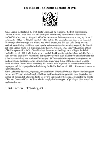 The Role Of The Dublin Lockout Of 1913
James Larkin, the leader of the Irish Trade Union and the founder of the Irish Transport and
General Workers Union once said The employers cannot carry on industry nor accumulate
profits if they have not got the good will of the workers or their acquiescence in carrying on such
industry. In 1911, over 300,000 people lived in Dublin. The unemployment rates were high and
the average labourers wage was around one pound a week, and that was only if they had a full
week of work. Living conditions were equally as inadequate as the working wages. Lydia Carroll
and Enda Leaney found in a housing enquiry that 87,305 people lived in poverty, almost a third
of Dublin s population. 80% of families lived in one room dwellings. According to the Public
Health Report of 1913, 8,639 deaths were recorded, 1,444 were from tuberculosis and 4,642 were
from nervous, circulatory, respiratory, and digestive diseases such as diarrhoea and pneumonia due
to inadequate sanitary and nutrition.(Devine, pg 3 4) These conditions sparked many protests as
workers became desperate. James Larkinbecame a renowned figure of the movement toward a
better Irelandfor the labourers. This essay will discuss the comparison of leadership between the
employers and the employed in Ireland during the Dublin Lockout of 1913.... Show more content on
Helpwriting.net ...
James Larkin the dedicated, organised, and charismatic Liverpool born son of poor Irish immigrant
parents and William Martin Murphy, Dublin s wealthiest and most powerful man. Larkin had the
support of thousand of labourers due to his several successful strikes to raise wages for the people
of Belfast, Derry and Cork. William Martin Murphy had the support of privileged elite, as well as
wealth and power.
... Get more on HelpWriting.net ...
 