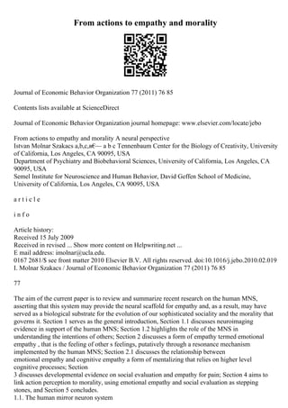 From actions to empathy and morality
Journal of Economic Behavior Organization 77 (2011) 76 85
Contents lists available at ScienceDirect
Journal of Economic Behavior Organization journal homepage: www.elsevier.com/locate/jebo
From actions to empathy and morality A neural perspective
Istvan Molnar Szakacs a,b,c,в€
— a b c Tennenbaum Center for the Biology of Creativity, University
of California, Los Angeles, CA 90095, USA
Department of Psychiatry and Biobehavioral Sciences, University of California, Los Angeles, CA
90095, USA
Semel Institute for Neuroscience and Human Behavior, David Geffen School of Medicine,
University of California, Los Angeles, CA 90095, USA
a r t i c l e
i n f o
Article history:
Received 15 July 2009
Received in revised ... Show more content on Helpwriting.net ...
E mail address: imolnar@ucla.edu.
0167 2681/$ see front matter 2010 Elsevier B.V. All rights reserved. doi:10.1016/j.jebo.2010.02.019
I. Molnar Szakacs / Journal of Economic Behavior Organization 77 (2011) 76 85
77
The aim of the current paper is to review and summarize recent research on the human MNS,
asserting that this system may provide the neural scaffold for empathy and, as a result, may have
served as a biological substrate for the evolution of our sophisticated sociality and the morality that
governs it. Section 1 serves as the general introduction, Section 1.1 discusses neuroimaging
evidence in support of the human MNS; Section 1.2 highlights the role of the MNS in
understanding the intentions of others; Section 2 discusses a form of empathy termed emotional
empathy , that is the feeling of other s feelings, putatively through a resonance mechanism
implemented by the human MNS; Section 2.1 discusses the relationship between
emotional empathy and cognitive empathy a form of mentalizing that relies on higher level
cognitive processes; Section
3 discusses developmental evidence on social evaluation and empathy for pain; Section 4 aims to
link action perception to morality, using emotional empathy and social evaluation as stepping
stones, and Section 5 concludes.
1.1. The human mirror neuron system
 