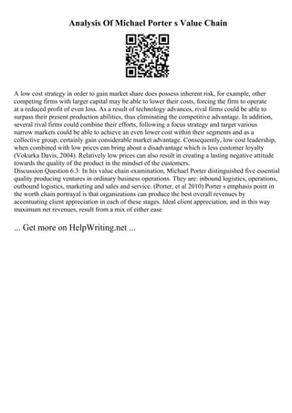 Analysis Of Michael Porter s Value Chain
A low cost strategy in order to gain market share does possess inherent risk, for example, other
competing firms with larger capital may be able to lower their costs, forcing the firm to operate
at a reduced profit of even loss. As a result of technology advances, rival firms could be able to
surpass their present production abilities, thus eliminating the competitive advantage. In addition,
several rival firms could combine their efforts, following a focus strategy and target various
narrow markets could be able to achieve an even lower cost within their segments and as a
collective group, certainly gain considerable market advantage. Consequently, low cost leadership,
when combined with low prices can bring about a disadvantage which is less customer loyalty
(Vokurka Davis, 2004). Relatively low prices can also result in creating a lasting negative attitude
towards the quality of the product in the mindset of the customers.
Discussion Question 6.3: In his value chain examination, Michael Porter distinguished five essential
quality producing ventures in ordinary business operations. They are: inbound logistics, operations,
outbound logistics, marketing and sales and service. (Porter, et al 2010) Porter s emphasis point in
the worth chain portrayal is that organizations can produce the best overall revenues by
accentuating client appreciation in each of these stages. Ideal client appreciation, and in this way
maximum net revenues, result from a mix of either ease
... Get more on HelpWriting.net ...
 