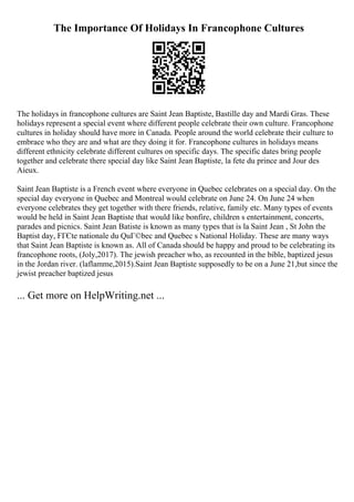 The Importance Of Holidays In Francophone Cultures
The holidays in francophone cultures are Saint Jean Baptiste, Bastille day and Mardi Gras. These
holidays represent a special event where different people celebrate their own culture. Francophone
cultures in holiday should have more in Canada. People around the world celebrate their culture to
embrace who they are and what are they doing it for. Francophone cultures in holidays means
different ethnicity celebrate different cultures on specific days. The specific dates bring people
together and celebrate there special day like Saint Jean Baptiste, la fete du prince and Jour des
Aieux.
Saint Jean Baptiste is a French event where everyone in Quebec celebrates on a special day. On the
special day everyone in Quebec and Montreal would celebrate on June 24. On June 24 when
everyone celebrates they get together with there friends, relative, family etc. Many types of events
would be held in Saint Jean Baptiste that would like bonfire, children s entertainment, concerts,
parades and picnics. Saint Jean Batiste is known as many types that is la Saint Jean , St John the
Baptist day, FГЄte nationale du QuГ©bec and Quebec s National Holiday. These are many ways
that Saint Jean Baptiste is known as. All of Canada should be happy and proud to be celebrating its
francophone roots, (Joly,2017). The jewish preacher who, as recounted in the bible, baptized jesus
in the Jordan river. (laflamme,2015).Saint Jean Baptiste supposedly to be on a June 21,but since the
jewist preacher baptized jesus
... Get more on HelpWriting.net ...
 