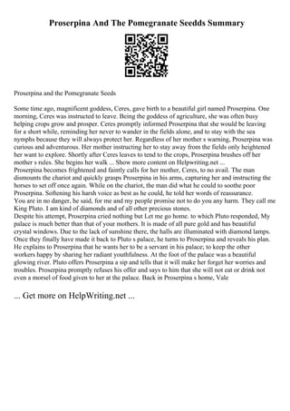 Proserpina And The Pomegranate Seedds Summary
Proserpina and the Pomegranate Seeds
Some time ago, magnificent goddess, Ceres, gave birth to a beautiful girl named Proserpina. One
morning, Ceres was instructed to leave. Being the goddess of agriculture, she was often busy
helping crops grow and prosper. Ceres promptly informed Proserpina that she would be leaving
for a short while, reminding her never to wander in the fields alone, and to stay with the sea
nymphs because they will always protect her. Regardless of her mother s warning, Proserpina was
curious and adventurous. Her mother instructing her to stay away from the fields only heightened
her want to explore. Shortly after Ceres leaves to tend to the crops, Proserpina brushes off her
mother s rules. She begins her walk ... Show more content on Helpwriting.net ...
Proserpina becomes frightened and faintly calls for her mother, Ceres, to no avail. The man
dismounts the chariot and quickly grasps Proserpina in his arms, capturing her and instructing the
horses to set off once again. While on the chariot, the man did what he could to soothe poor
Proserpina. Softening his harsh voice as best as he could, he told her words of reassurance.
You are in no danger, he said, for me and my people promise not to do you any harm. They call me
King Pluto. I am kind of diamonds and of all other precious stones.
Despite his attempt, Proserpina cried nothing but Let me go home. to which Pluto responded, My
palace is much better than that of your mothers. It is made of all pure gold and has beautiful
crystal windows. Due to the lack of sunshine there, the halls are illuminated with diamond lamps.
Once they finally have made it back to Pluto s palace, he turns to Proserpina and reveals his plan.
He explains to Proserpina that he wants her to be a servant in his palace; to keep the other
workers happy by sharing her radiant youthfulness. At the foot of the palace was a beautiful
glowing river. Pluto offers Proserpina a sip and tells that it will make her forget her worries and
troubles. Proserpina promptly refuses his offer and says to him that she will not eat or drink not
even a morsel of food given to her at the palace. Back in Proserpina s home, Vale
... Get more on HelpWriting.net ...
 