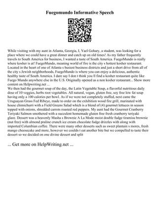 Fuegomundo Informative Speech
While visiting with my aunt in Atlanta, Georgia, I, Yael Gohary, a student, was looking for a
place where we could have a great dinner and catch up on old times! As my father frequently
travels to South America for business, I wanted a taste of South America. FuegoMundo is really
where kosher is at! FuegoMundo, meaning world of fire is the city s hottest kosher restaurant.
Located in the heart of one of Atlanta s busiest business districts and just a short drive from all of
the city s Jewish neighborhoods, FuegoMundo is where you can enjoy a delicious, authentic
healthy taste of South America. I dare say I don t think you ll find a kosher restaurant quite like
Fuego Mundo anywhere else in the U.S. Originally opened as a non kosher restaurant... Show more
content on Helpwriting.net ...
We then had the gourmet soup of the day, the Latin Vegetable Soup, a flavorful nutritious daily
dose of 10 veggies, herbs root vegetables. All natural, vegan, gluten free, soy free low fat soup
having only a 100 calories per bowl. As if we were not completely stuffed, next came the
Uruguayan Grass Fed Ribeye, made to order on the exhibition wood fire grill, marinated with
house chimichurri with a Field Greens Salad which is a blend of (4) gourmet lettuces in season
topped with onions, shredded carrots roasted red peppers. My aunt had the Gourmet Cranberry
Teriyaki Salmon smothered with a succulent homemade gluten free fresh cranberry teriyaki
glaze. Dessert was a heavenly Masha s Brownie A La Mode moist double fudge tiramisu brownie
(nut free) with almond praline crunch ice cream chocolate fudge drizzles with along with
imported Columbian coffee. There were many other desserts such as sweet plantain s mores, fresh
mango cheesecake and more, however we couldn t eat another bite but we compelled to taste their
dessert so we decided on one divine dessert and split
... Get more on HelpWriting.net ...
 