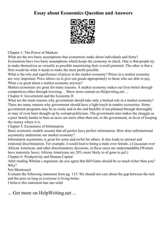Essay about Economics Question and Answers
Chapter 1: The Power of Markets
What are the two basic assumptions that economists make about individuals and firms?
Economists have two basic assumptions which keeps the economy in check. One is that people try
to make themselves as versatile as possible maximizing their overall potential. The other is that a
firm would do what it needs to make the most profit possible.
What is the role and significance of prices in the market economy? Prices in a market economy
are very important. Price allows us to give out goods appropriately to those who are able to pay.
What s so great about a market economy anyway?
Market economies are great for many reasons. A market economy makes our lives better through
competition either through lowering ... Show more content on Helpwriting.net ...
Chapter 4: Government and the Economy II
What are the main reasons why government should take only a limited role in a market economy?
There are many reasons why government should have a light touch in market economies. Some
government programs may be to costly and in the end backfire if not planned through thoroughly
or may of even been thought up by corrupt politicians. The government also makes the struggle as
a poor family harder to bare as taxes are more often then not, in the government, in favor of keeping
the money where it is.
Chapter 5: Economics of Information
Basic economic models assume that all parties have perfect information. How does informational
asymmetry undermine our market economy?
Information asymmetry is great for some and awful for others. It also leads to rational and
irrational discrimination. For example, it could lead to hiring a male over female, a Caucasian over
African American, and other discriminatory decisions, in these cases are understandable.(Women
have maternity leave; African Americans are 28% more likely to of gone to jail.)
Chapter 6: Productivity and Human Capital
After reading Whelan s argument, do you agree that Bill Gates should be so much richer than you?
Why?
Not Mentioned.
Evaluate the following statement from pg. 113: We should not care about the gap between the rich
and the poor as long as everyone is living better.
I believe this statement has one solid
... Get more on HelpWriting.net ...
 