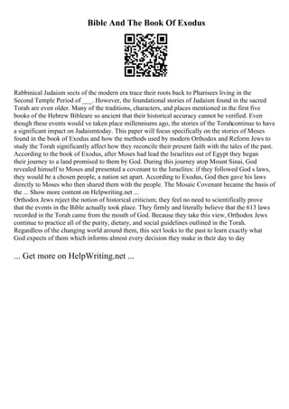 Bible And The Book Of Exodus
Rabbinical Judaism sects of the modern era trace their roots back to Pharisees living in the
Second Temple Period of ___. However, the foundational stories of Judaism found in the sacred
Torah are even older. Many of the traditions, characters, and places mentioned in the first five
books of the Hebrew Bibleare so ancient that their historical accuracy cannot be verified. Even
though these events would ve taken place millenniums ago, the stories of the Torahcontinue to have
a significant impact on Judaismtoday. This paper will focus specifically on the stories of Moses
found in the book of Exodus and how the methods used by modern Orthodox and Reform Jews to
study the Torah significantly affect how they reconcile their present faith with the tales of the past.
According to the book of Exodus, after Moses had lead the Israelites out of Egypt they began
their journey to a land promised to them by God. During this journey atop Mount Sinai, God
revealed himself to Moses and presented a covenant to the Israelites: if they followed God s laws,
they would be a chosen people, a nation set apart. According to Exodus, God then gave his laws
directly to Moses who then shared them with the people. The Mosaic Covenant became the basis of
the ... Show more content on Helpwriting.net ...
Orthodox Jews reject the notion of historical criticism; they feel no need to scientifically prove
that the events in the Bible actually took place. They firmly and literally believe that the 613 laws
recorded in the Torah came from the mouth of God. Because they take this view, Orthodox Jews
continue to practice all of the purity, dietary, and social guidelines outlined in the Torah.
Regardless of the changing world around them, this sect looks to the past to learn exactly what
God expects of them which informs almost every decision they make in their day to day
... Get more on HelpWriting.net ...
 
