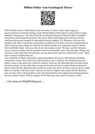 Million Dollar Arm Sociological Theory
Million Dollar Arm is a film based on the true story of where a sports agent stages an
unconventional recruitment strategy to get talented Indian cricket players to play Major League
Baseball (Anonymous). The film shows the sociological theories of Social Conflict, Symbolic
Interaction, and Structural Functional. The movie shows both Indian and American societies
which provides good examples of sociological theories applied. J.B. Bernstein is the one who
thought of the idea to search for cricket players in India to train them to become baseball players.
After searching long enough, he finds his two Million Dollar Arm contestant winners, Dinesh
Patel and Rinku Singh. Turns out, they do not like to play cricket. The boys and Mr. Bernstein
leave to America along with the translator whom loves baseball, Amit. They left their villages and
entered a world where they did not know you can order pizza and have it delivered to your... Show
more content on Helpwriting.net ...
The symbolism of family interaction is played throughout the movie. With Dinesh and Rinku
winning the contest, they had to leave their families to go to America. Mr. Bernstein promises
Rinku s mom to take good care of him in America. However, Mr. Bernstein does not quite much
attention to them, he only takes them to practice but does not stay to watch. Rinku mentions he
doesn t think that Mr. Bernstein does not like how they play due to the fact he never stays to watch
them nor interacts with them much. Families are there to support one another but Mr. Bernstein
does not show that in the beginning. Later, he learned that he must support them during practices,
the way a father should. With the support of Mr. Bernstein, they start to do better in their
... Get more on HelpWriting.net ...
 