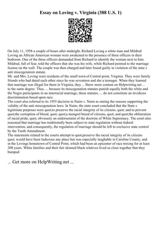 Essay on Loving v. Virginia (388 U.S. 1)
On July 11, 1958 a couple of hours after midnight, Richard Loving a white man and Mildred
Loving an African American woman were awakened to the presence of three officers in their
bedroom. One of the three officers demanded from Richard to identify the woman next to him.
Mildred, full of fear, told the officers that she was his wife, while Richard pointed to the marriage
license on the wall. The couple was then charged and later found guilty in violation of the state s
anti miscegenation statute.
Mr. and Mrs. Loving were residents of the small town of Central point, Virginia. They were family
friends who had dated each other since he was seventeen and she a teenager. When they learned
that marriage was illegal for them in Virginia, they ... Show more content on Helpwriting.net ...
to the same degree. Thus, ... because its miscegenation statutes punish equally both the white and
the Negro participants in an interracial marriage, these statutes, ... do not constitute an invidious
discrimination based upon race.
The court also referred to its 1955 decision in Naim v. Naim as stating the reasons supporting the
validity of the anti miscegenation laws. In Naim, the state court concluded that the State s
legitimate purposes were quot;to preserve the racial integrity of its citizens, quot; and to prevent
quot;the corruption of blood, quot; quot;a mongrel breed of citizens, quot; and quot;the obliteration
of racial pride, quot; obviously an endorsement of the doctrine of White Supremacy. The court also
reasoned that marriage has traditionally been subject to state regulation without federal
intervention, and consequently, the regulation of marriage should be left to exclusive state control
by the Tenth Amendment.
The statements related to the courts attempt to quot;preserve the racial integrity of its citizens
quot; would have been ludicrous any place but was especially laughable in Caroline County, and
in the Lovings hometown of Central Point, which had been an epicenter of race mixing for at least
200 years. White families and their fair skinned black relatives lived so close together that they
bumped
... Get more on HelpWriting.net ...
 