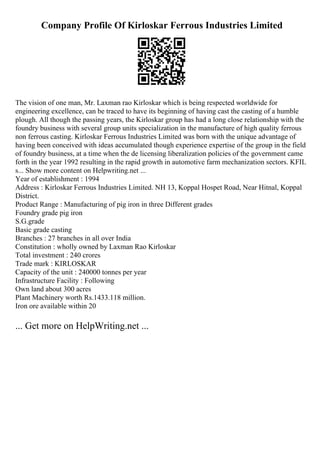 Company Profile Of Kirloskar Ferrous Industries Limited
The vision of one man, Mr. Laxman rao Kirloskar which is being respected worldwide for
engineering excellence, can be traced to have its beginning of having cast the casting of a humble
plough. All though the passing years, the Kirloskar group has had a long close relationship with the
foundry business with several group units specialization in the manufacture of high quality ferrous
non ferrous casting. Kirloskar Ferrous Industries Limited was born with the unique advantage of
having been conceived with ideas accumulated though experience expertise of the group in the field
of foundry business, at a time when the de licensing liberalization policies of the government came
forth in the year 1992 resulting in the rapid growth in automotive farm mechanization sectors. KFIL
s... Show more content on Helpwriting.net ...
Year of establishment : 1994
Address : Kirloskar Ferrous Industries Limited. NH 13, Koppal Hospet Road, Near Hitnal, Koppal
District.
Product Range : Manufacturing of pig iron in three Different grades
Foundry grade pig iron
S.G.grade
Basic grade casting
Branches : 27 branches in all over India
Constitution : wholly owned by Laxman Rao Kirloskar
Total investment : 240 crores
Trade mark : KIRLOSKAR
Capacity of the unit : 240000 tonnes per year
Infrastructure Facility : Following
Own land about 300 acres
Plant Machinery worth Rs.1433.118 million.
Iron ore available within 20
... Get more on HelpWriting.net ...
 