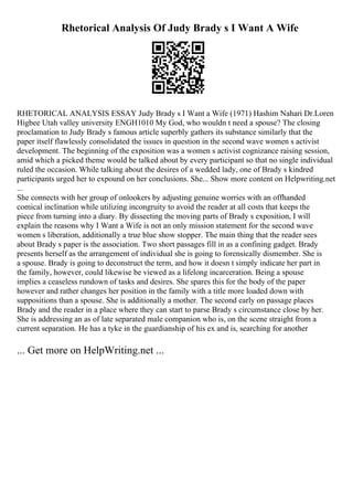 Rhetorical Analysis Of Judy Brady s I Want A Wife
RHETORICAL ANALYSIS ESSAY Judy Brady s I Want a Wife (1971) Hashim Nahari Dr.Loren
Higbee Utah valley university ENGH1010 My God, who wouldn t need a spouse? The closing
proclamation to Judy Brady s famous article superbly gathers its substance similarly that the
paper itself flawlessly consolidated the issues in question in the second wave women s activist
development. The beginning of the exposition was a women s activist cognizance raising session,
amid which a picked theme would be talked about by every participant so that no single individual
ruled the occasion. While talking about the desires of a wedded lady, one of Brady s kindred
participants urged her to expound on her conclusions. She... Show more content on Helpwriting.net
...
She connects with her group of onlookers by adjusting genuine worries with an offhanded
comical inclination while utilizing incongruity to avoid the reader at all costs that keeps the
piece from turning into a diary. By dissecting the moving parts of Brady s exposition, I will
explain the reasons why I Want a Wife is not an only mission statement for the second wave
women s liberation, additionally a true blue show stopper. The main thing that the reader sees
about Brady s paper is the association. Two short passages fill in as a confining gadget. Brady
presents herself as the arrangement of individual she is going to forensically dismember. She is
a spouse. Brady is going to deconstruct the term, and how it doesn t simply indicate her part in
the family, however, could likewise be viewed as a lifelong incarceration. Being a spouse
implies a ceaseless rundown of tasks and desires. She spares this for the body of the paper
however and rather changes her position in the family with a title more loaded down with
suppositions than a spouse. She is additionally a mother. The second early on passage places
Brady and the reader in a place where they can start to parse Brady s circumstance close by her.
She is addressing an as of late separated male companion who is, on the scene straight from a
current separation. He has a tyke in the guardianship of his ex and is, searching for another
... Get more on HelpWriting.net ...
 