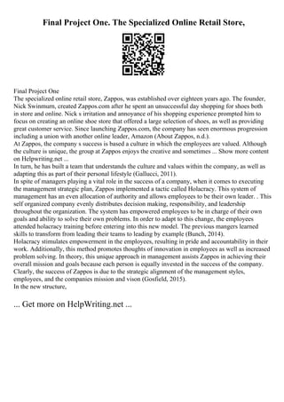 Final Project One. The Specialized Online Retail Store,
Final Project One
The specialized online retail store, Zappos, was established over eighteen years ago. The founder,
Nick Swinmurn, created Zappos.com after he spent an unsuccessful day shopping for shoes both
in store and online. Nick s irritation and annoyance of his shopping experience prompted him to
focus on creating an online shoe store that offered a large selection of shoes, as well as providing
great customer service. Since launching Zappos.com, the company has seen enormous progression
including a union with another online leader, Amazon (About Zappos, n.d.).
At Zappos, the company s success is based a culture in which the employees are valued. Although
the culture is unique, the group at Zappos enjoys the creative and sometimes ... Show more content
on Helpwriting.net ...
In turn, he has built a team that understands the culture and values within the company, as well as
adapting this as part of their personal lifestyle (Gallucci, 2011).
In spite of managers playing a vital role in the success of a company, when it comes to executing
the management strategic plan, Zappos implemented a tactic called Holacracy. This system of
management has an even allocation of authority and allows employees to be their own leader. . This
self organized company evenly distributes decision making, responsibility, and leadership
throughout the organization. The system has empowered employees to be in charge of their own
goals and ability to solve their own problems. In order to adapt to this change, the employees
attended holacracy training before entering into this new model. The previous mangers learned
skills to transform from leading their teams to leading by example (Bunch, 2014).
Holacracy stimulates empowerment in the employees, resulting in pride and accountability in their
work. Additionally, this method promotes thoughts of innovation in employees as well as increased
problem solving. In theory, this unique approach in management assists Zappos in achieving their
overall mission and goals because each person is equally invested in the success of the company.
Clearly, the success of Zappos is due to the strategic alignment of the management styles,
employees, and the companies mission and vison (Gosfield, 2015).
In the new structure,
... Get more on HelpWriting.net ...
 