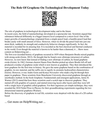 The Role Of Graphene On Technological Development Today
The role of graphene in technological development today and in the future
In recent years, the field of nanotechnology developed at a spectacular rate. Scientists argued that
substances behaved differently in a bigger (macro) level compared to a micro level. One of the
major growths of nanotechnology originated from a simple pencil lead; a humble pencil lead that
breaks easily with small amount of force. However, when we divide the pencil lead into just one
atom thick, suddenly its strength and conductivity behavior changes significantly. In fact, the
material is recorded for its amazing feat. It is recorded as the best electrical and thermal conductor
in the world. Even though the material is known to be harder than a diamond, it ... Show more
content on Helpwriting.net ...
The first ever recorded history of graphene occurred in 1859 where Benjamin Brodie mixed graphite
with strong acids (Geim, 2012). He thought that he found a new allotrope (structure) of carbon.
However, we now know that instead of finding a new allotrope of carbon, he found graphene
oxide (Geim). In 1962, German chemist Hanns Peter Boehm picked up where Brodie left off and
produced a residue of graphene oxide which is now known as graphene. They then introduced the
term graphene for the first time in history. He gave the name graphene based on the combination of
graphite, its raw material, and the suffix ene to signify its aromatic hydrocarbon characteristics
(Geim). However, it was Andre Geim and Kostya Novoselov who made a big hit through their
paper in graphene. These scientists from Manchester University discovered graphene through an
unorthodox method. In the book Graphene: Fundamentals and emergent applications, Jamie H.
Warner (2012) stated that how these scientists used a scotch tape to discover graphene. They
started off with graphite of a pencil, and started removing layers after layers until they were left
with a single layer of graphite called graphene. For their ingenious yet simple technique, they were
awarded the 2010 Nobel Prize in Physics for their groundbreaking experiments regarding the two
dimensional material graphene (Warner).
Before the discovery of graphene in real life, scientists were skeptical with the idea of a 2D carbon
based
... Get more on HelpWriting.net ...
 