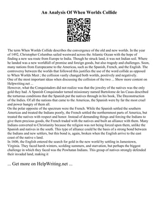 An Analysis Of When Worlds Collide
The term When Worlds Collide describes the convergence of the old and new worlds. In the year
of 1492, Christopher Columbus sailed westward across the Atlantic Ocean with the hope of
finding a new sea route from Europe to India. Though he struck land, it was not Indian soil. Where
he landed was a new worldfull of promise and foreign goods, but also tragedy and challenges. Soon,
many nations from Europecame to the Americas, such as the Spanish, French, and the English. The
controversy between the worlds that followed this justifies the use of the word collide as opposed
to When Worlds Meet ; the collision vastly changed both worlds, positively and negatively.
One of the most important ideas when discussing the collision of the two ... Show more content on
Helpwriting.net ...
However, what the Conquistadors did not realize was that the jewelry of the natives was the only
gold they had. A Spanish Conquistador turned missionary named Bartolome de las Casas described
the torturous conditions that the Spanish put the natives through in his book, The Deconstruction
of the Indies. Of all the nations that came to the Americas, the Spanish were by far the most cruel
and power hungry of them all.
On the polar opposite of the spectrum were the French. While the Spanish settled the southern
Americas and treated the Indians poorly, the French settled the northernmost parts of America, but
treated the natives with respect and honor. Instead of demanding things and forcing the Indians to
give them precious goods, the French traded with the natives and built an alliance with them. Many
Indians converted to Christianity because the religion was not being forced upon them, unlike the
Spanish and natives in the south. This type of alliance could be the basis of a strong bond between
the Indians and new settlers, but this bond is, again, broken when the English arrive to the east
coast of the native s land.
In 1606, the English entered the search for gold in the new world by settling in Jamestown,
Virginia. They faced harsh winters, scolding summers, and starvation, but perhaps the biggest
challenge in which they faced was the Powhatan Indians. This group of natives strongly defended
their invaded land, making it
... Get more on HelpWriting.net ...
 