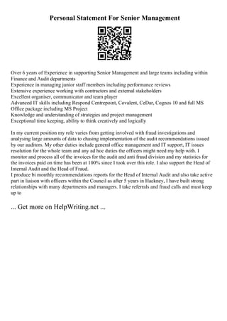 Personal Statement For Senior Management
Over 6 years of Experience in supporting Senior Management and large teams including within
Finance and Audit departments
Experience in managing junior staff members including performance reviews
Extensive experience working with contractors and external stakeholders
Excellent organiser, communicator and team player
Advanced IT skills including Respond Centrepoint, Covalent, CeDar, Cognos 10 and full MS
Office package including MS Project
Knowledge and understanding of strategies and project management
Exceptional time keeping, ability to think creatively and logically
In my current position my role varies from getting involved with fraud investigations and
analysing large amounts of data to chasing implementation of the audit recommendations issued
by our auditors. My other duties include general office management and IT support, IT issues
resolution for the whole team and any ad hoc duties the officers might need my help with. I
monitor and process all of the invoices for the audit and anti fraud division and my statistics for
the invoices paid on time has been at 100% since I took over this role. I also support the Head of
Internal Audit and the Head of Fraud.
I produce bi monthly recommendations reports for the Head of Internal Audit and also take active
part in liaison with officers within the Council as after 5 years in Hackney, I have built strong
relationships with many departments and managers. I take referrals and fraud calls and must keep
up to
... Get more on HelpWriting.net ...
 