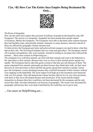 Гўв‚¬Вў How Can The Entire Inca Empire Being Decimated By
Only...
The Roots of Inequality
How can the entire Inca empire that consisted of millions of people be decimated by only 200
Europeans? The answer is is inequality. Inequality has been around since people started
civilizations, Mainly the Europeans. The Europeans were able to decimate entire cultures because
they had Suitable crops, domesticable animals, immunity to many diseases, and steel, and all of
those are affected by geography climate and pure luck.
To find out how the Europeans got lucky and achieved total conquest you need to know what they
had on their side. The first thing Europeans had was crops and agriculture. The Europeans started
off as hunters and gatherers, they were nomadic. Instead of settling in one place they followed the
animals ... Show more content on Helpwriting.net ...
The europeans lives with their animals, ate food with their animals and went to the bathroom in
the same place as their animals, Because they were so close to their animals germs spread very
rapidly. The Europeans had no idea that germs existed or that they got sick because of them. The
germs originated from animals and people got them because they drank their milk, ate their meat
and were in close proximity to them and thus the germs spread from animals to people. Germs
gave the Europeans a secret advantage because they could kill thousands of their enemies without
even stepping on the battlefield. The incan empire lived high up in the mountains and interacted
with very few people. They did domesticate Llamas but they did not live in very close proximity
with them so they never developed diseases and immunities. If the incans had developed
immunities to diseases then they would have not been decimated by the europeans and the only
reason they didn t develop immunities was because of geography. The incans were decimated by
geography and because they were dealt a bad hand by the world they never got to truly
... Get more on HelpWriting.net ...
 