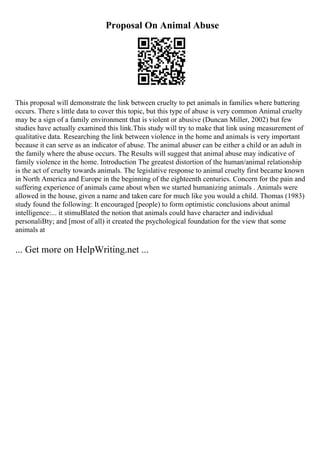 Proposal On Animal Abuse
This proposal will demonstrate the link between cruelty to pet animals in families where battering
occurs. There s little data to cover this topic, but this type of abuse is very common Animal cruelty
may be a sign of a family environment that is violent or abusive (Duncan Miller, 2002) but few
studies have actually examined this link.This study will try to make that link using measurement of
qualitative data. Researching the link between violence in the home and animals is very important
because it can serve as an indicator of abuse. The animal abuser can be either a child or an adult in
the family where the abuse occurs. The Results will suggest that animal abuse may indicative of
family violence in the home. Introduction The greatest distortion of the human/animal relationship
is the act of cruelty towards animals. The legislative response to animal cruelty first became known
in North America and Europe in the beginning of the eighteenth centuries. Concern for the pain and
suffering experience of animals came about when we started humanizing animals . Animals were
allowed in the house, given a name and taken care for much like you would a child. Thomas (1983)
study found the following: It encouraged [people) to form optimistic conclusions about animal
intelligence:... it stimuВlated the notion that animals could have character and individual
personaliВty; and [most of all) it created the psychological foundation for the view that some
animals at
... Get more on HelpWriting.net ...
 