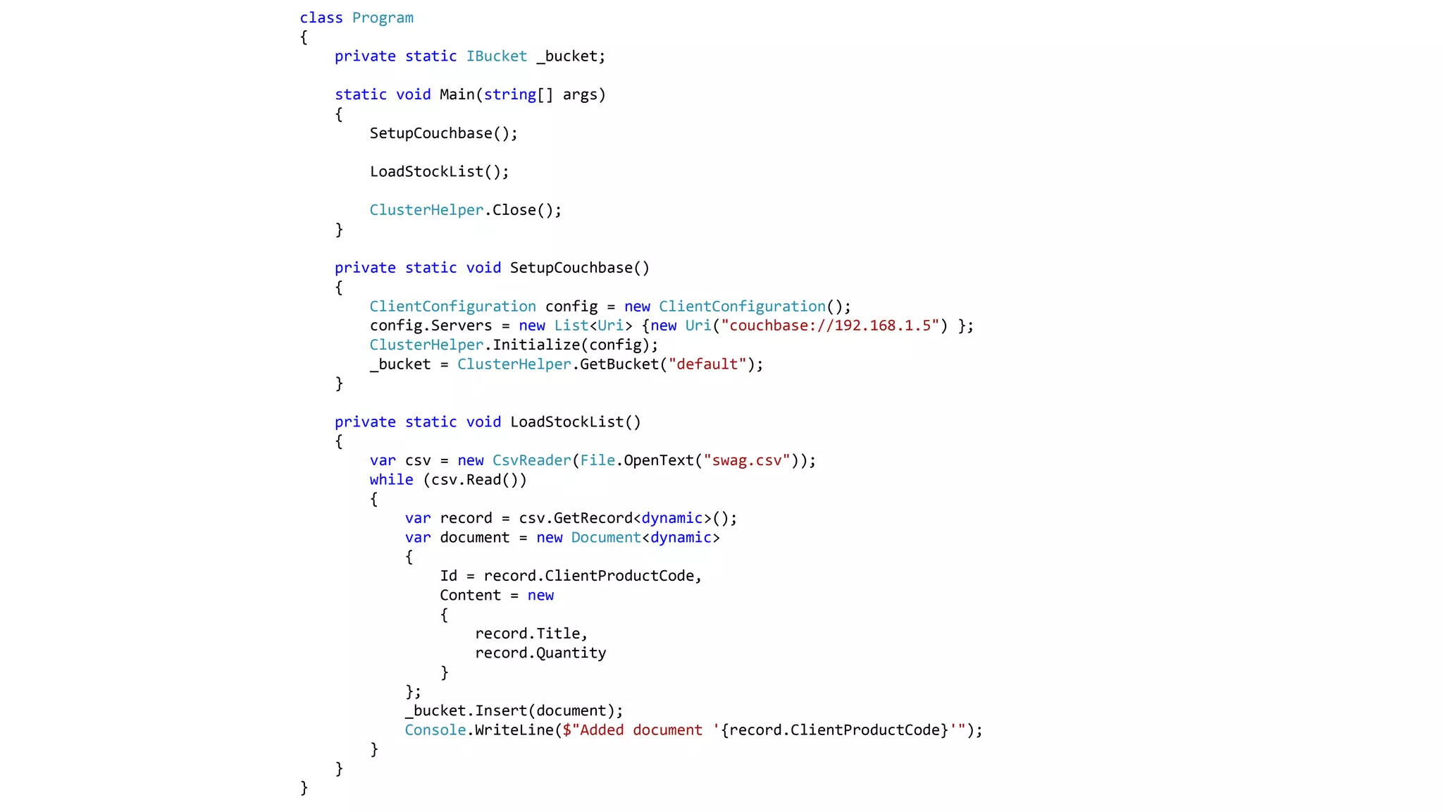 class Program
{
private static IBucket _bucket;
static void Main(string[] args)
{
SetupCouchbase();
LoadStockList();
ClusterHelper.Close();
}
private static void SetupCouchbase()
{
ClientConfiguration config = new ClientConfiguration();
config.Servers = new List<Uri> {new Uri("couchbase://192.168.1.5") };
ClusterHelper.Initialize(config);
_bucket = ClusterHelper.GetBucket("default");
}
private static void LoadStockList()
{
var csv = new CsvReader(File.OpenText("swag.csv"));
while (csv.Read())
{
var record = csv.GetRecord<dynamic>();
var document = new Document<dynamic>
{
Id = record.ClientProductCode,
Content = new
{
record.Title,
record.Quantity
}
};
_bucket.Insert(document);
Console.WriteLine($"Added document '{record.ClientProductCode}'");
}
}
}
 