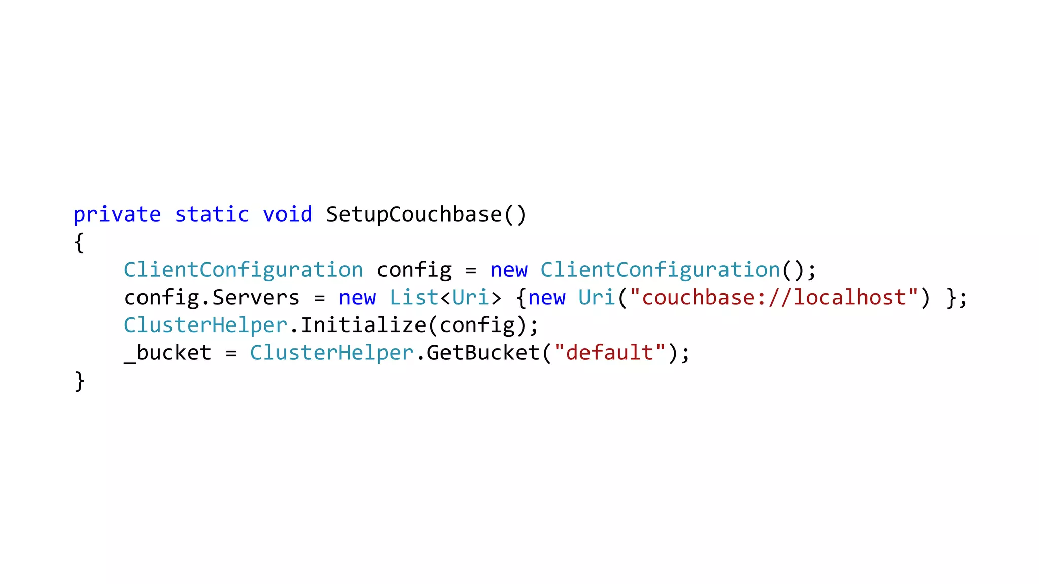 private static void SetupCouchbase()
{
ClientConfiguration config = new ClientConfiguration();
config.Servers = new List<Uri> {new Uri("couchbase://localhost") };
ClusterHelper.Initialize(config);
_bucket = ClusterHelper.GetBucket("default");
}
 