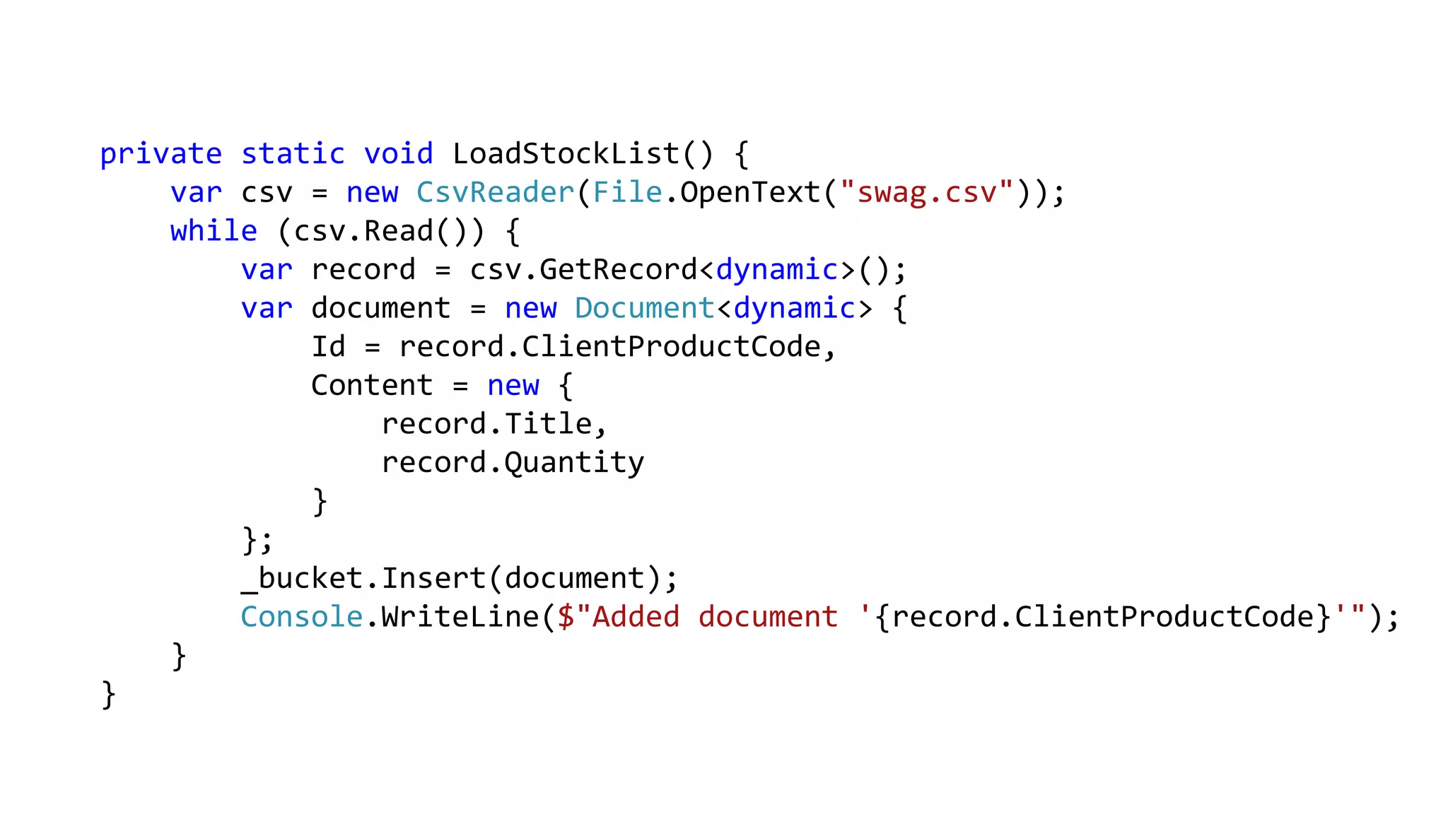 private static void LoadStockList() {
var csv = new CsvReader(File.OpenText("swag.csv"));
while (csv.Read()) {
var record = csv.GetRecord<dynamic>();
var document = new Document<dynamic> {
Id = record.ClientProductCode,
Content = new {
record.Title,
record.Quantity
}
};
_bucket.Insert(document);
Console.WriteLine($"Added document '{record.ClientProductCode}'");
}
}
 