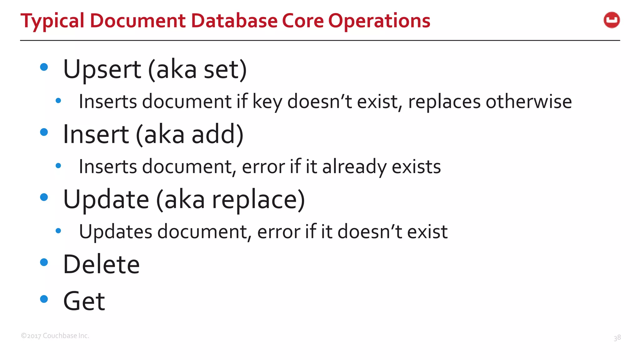 ©2017 Couchbase Inc. 38
Typical Document Database Core Operations
• Upsert (aka set)
• Inserts document if key doesn’t exist, replaces otherwise
• Insert (aka add)
• Inserts document, error if it already exists
• Update (aka replace)
• Updates document, error if it doesn’t exist
• Delete
• Get
 