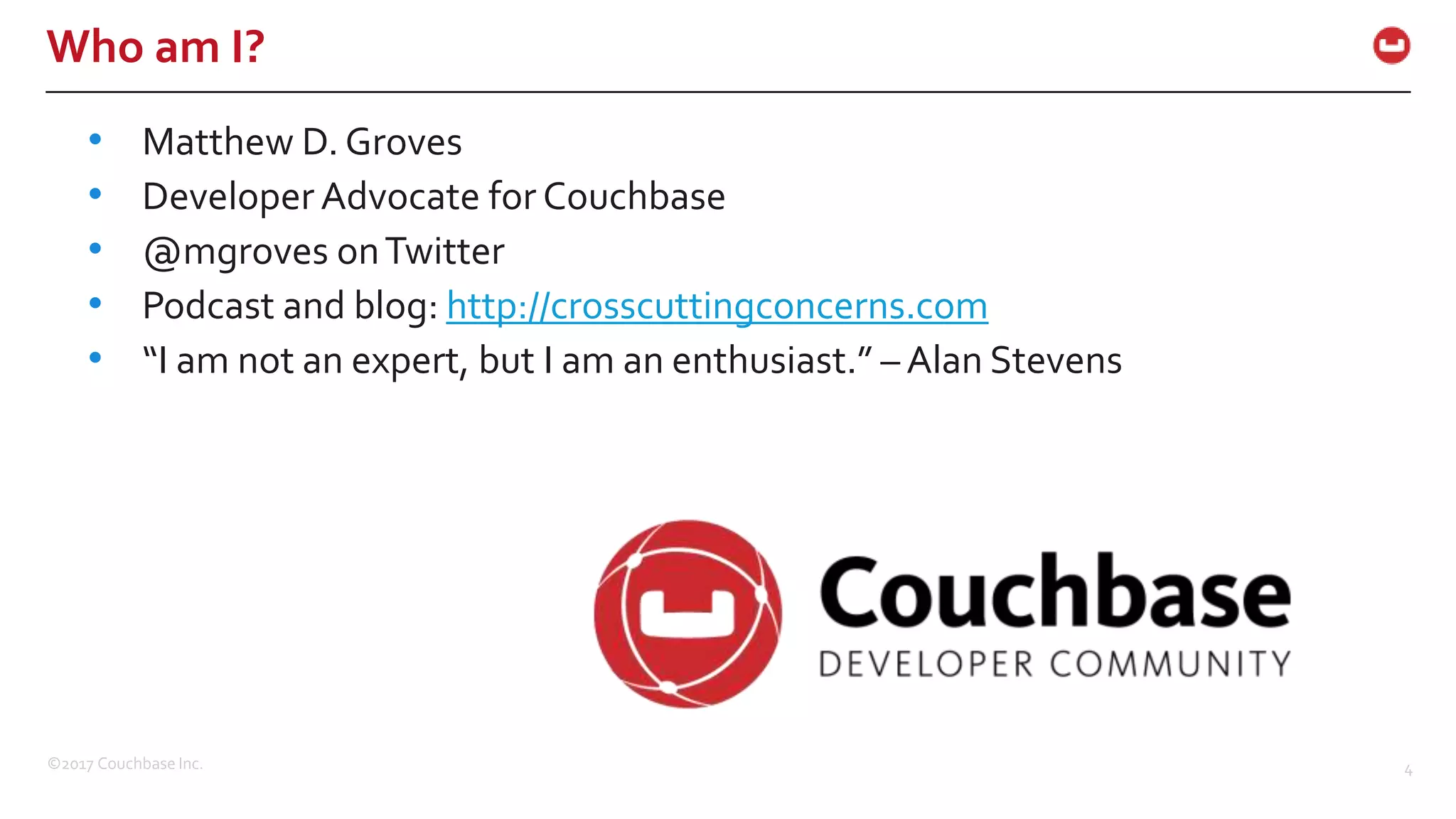 ©2017 Couchbase Inc. 4
Who am I?
• Matthew D. Groves
• Developer Advocate for Couchbase
• @mgroves onTwitter
• Podcast and blog: http://crosscuttingconcerns.com
• “I am not an expert, but I am an enthusiast.” – Alan Stevens
 