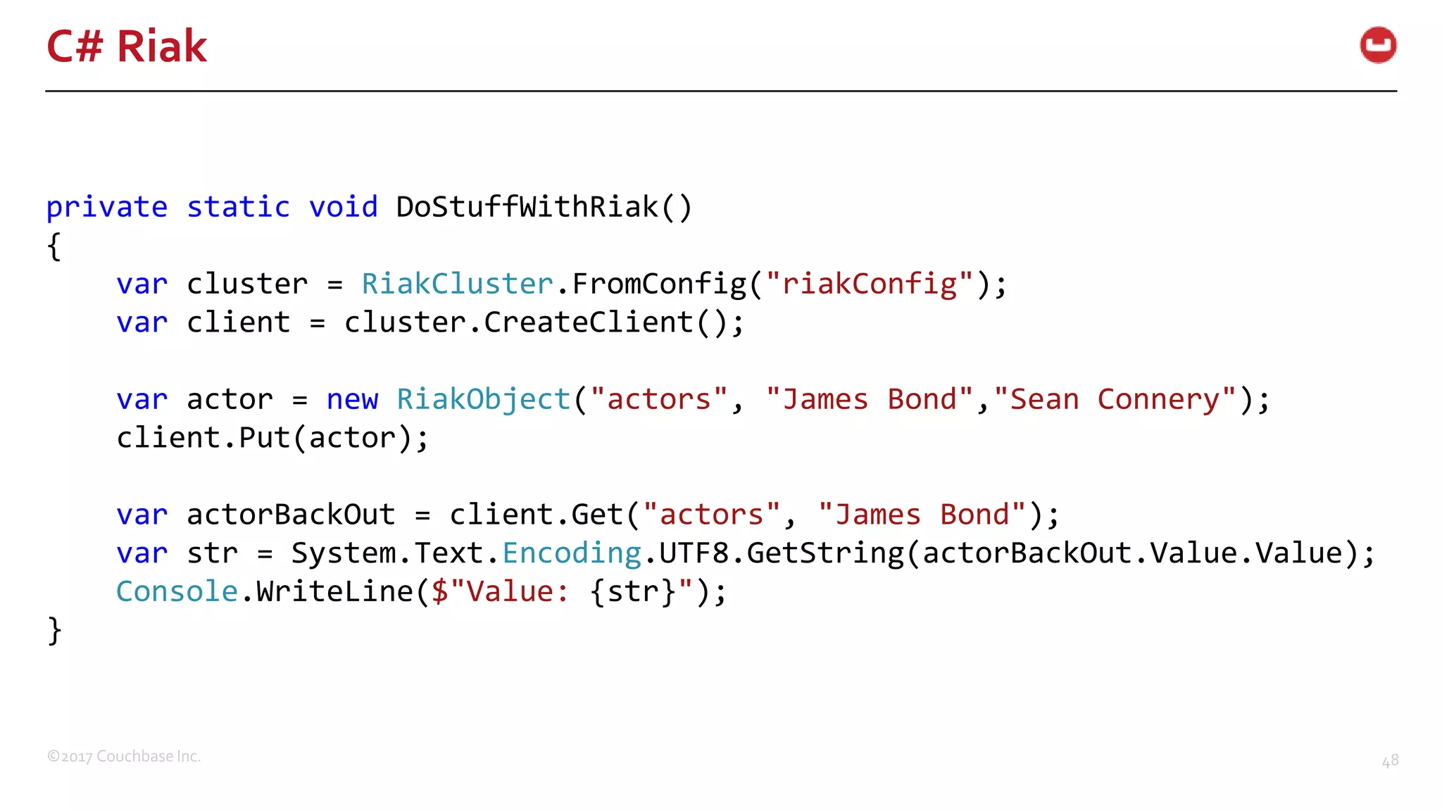 ©2017 Couchbase Inc. 48
C# Riak
private static void DoStuffWithRiak()
{
var cluster = RiakCluster.FromConfig("riakConfig");
var client = cluster.CreateClient();
var actor = new RiakObject("actors", "James Bond","Sean Connery");
client.Put(actor);
var actorBackOut = client.Get("actors", "James Bond");
var str = System.Text.Encoding.UTF8.GetString(actorBackOut.Value.Value);
Console.WriteLine($"Value: {str}");
}
 