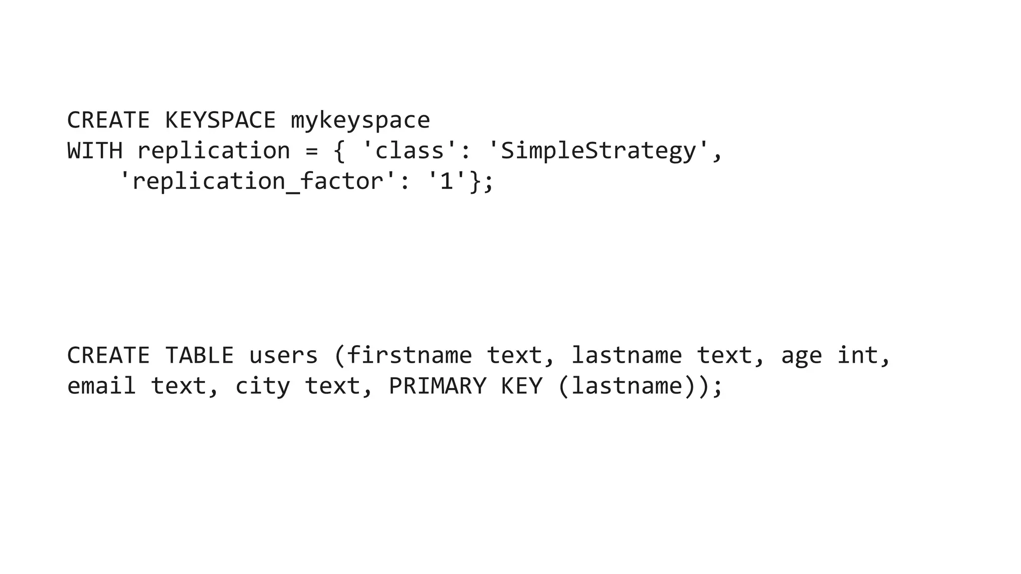 CREATE KEYSPACE mykeyspace
WITH replication = { 'class': 'SimpleStrategy',
'replication_factor': '1'};
CREATE TABLE users (firstname text, lastname text, age int,
email text, city text, PRIMARY KEY (lastname));
 