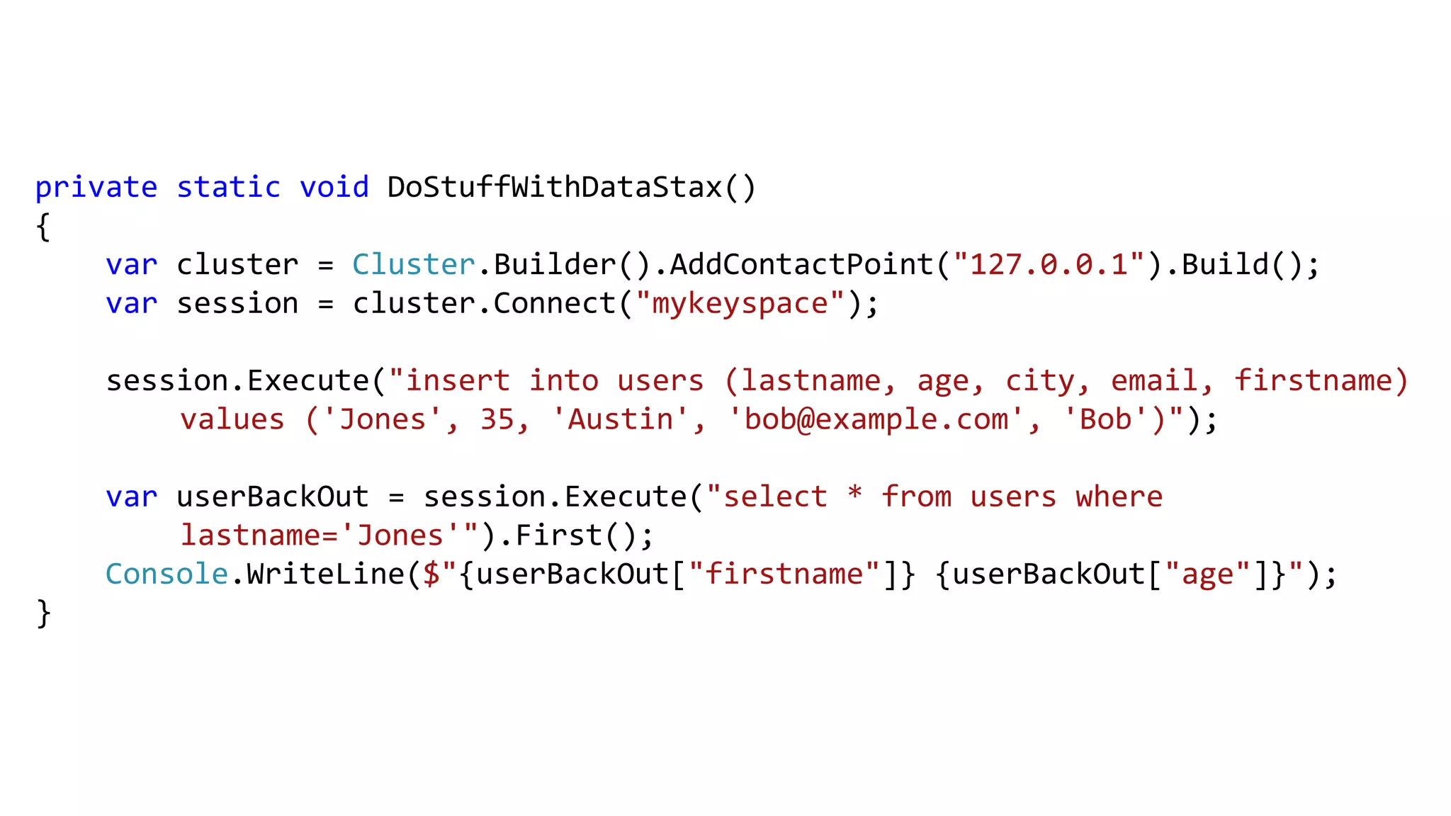 private static void DoStuffWithDataStax()
{
var cluster = Cluster.Builder().AddContactPoint("127.0.0.1").Build();
var session = cluster.Connect("mykeyspace");
session.Execute("insert into users (lastname, age, city, email, firstname)
values ('Jones', 35, 'Austin', 'bob@example.com', 'Bob')");
var userBackOut = session.Execute("select * from users where
lastname='Jones'").First();
Console.WriteLine($"{userBackOut["firstname"]} {userBackOut["age"]}");
}
 