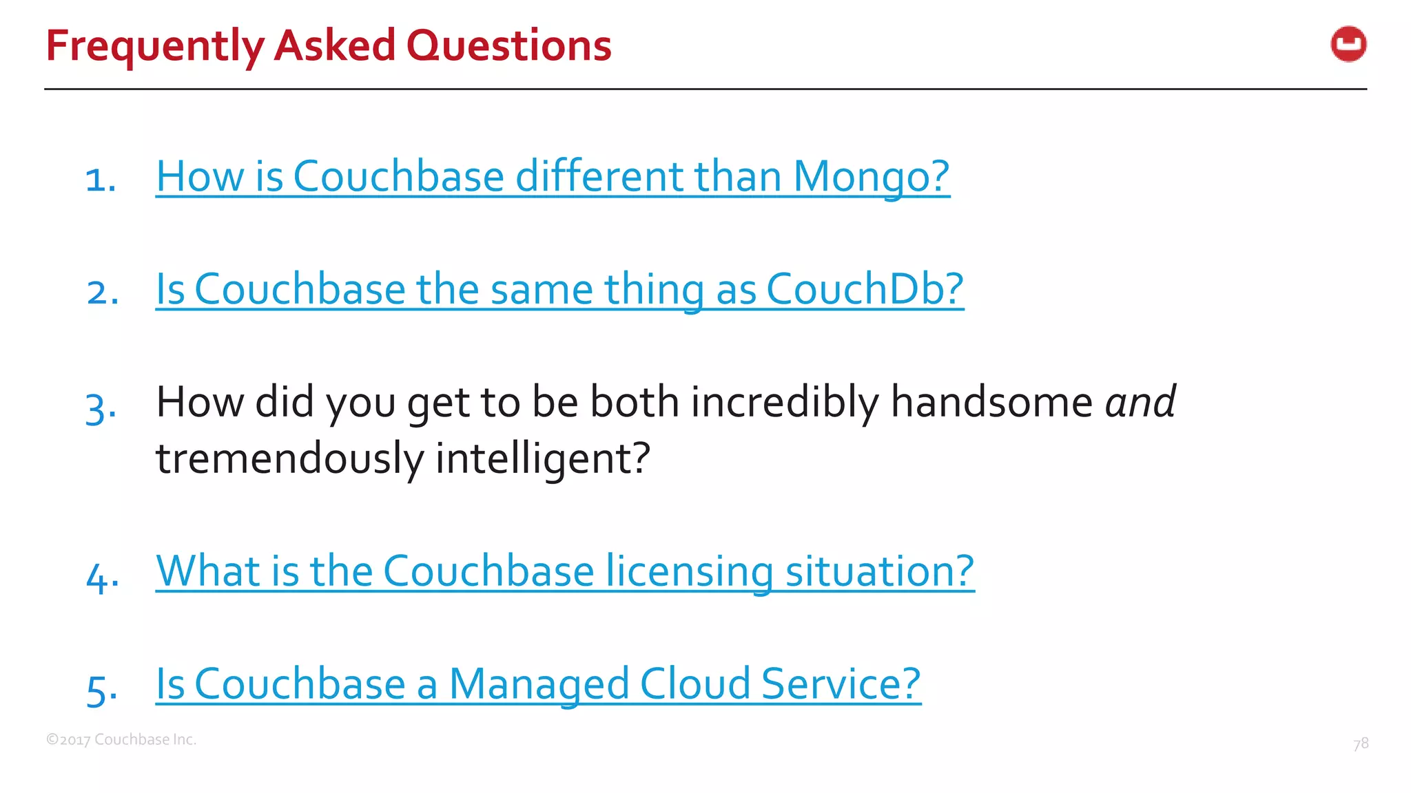 ©2017 Couchbase Inc. 78
Frequently Asked Questions
1. How is Couchbase different than Mongo?
2. Is Couchbase the same thing as CouchDb?
3. How did you get to be both incredibly handsome and
tremendously intelligent?
4. What is the Couchbase licensing situation?
5. Is Couchbase a Managed Cloud Service?
 