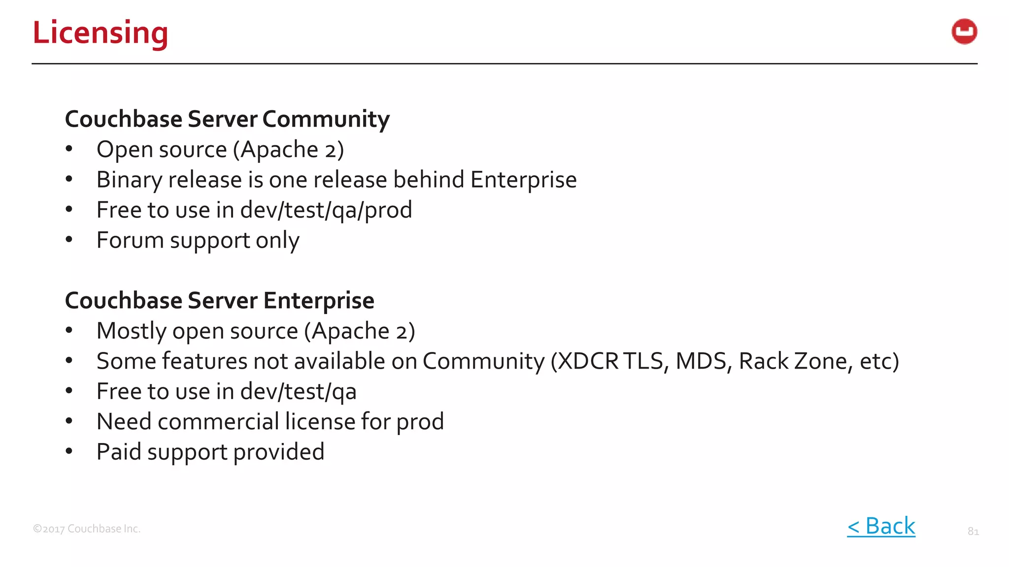 ©2017 Couchbase Inc. 81
Licensing
Couchbase Server Community
• Open source (Apache 2)
• Binary release is one release behind Enterprise
• Free to use in dev/test/qa/prod
• Forum support only
Couchbase Server Enterprise
• Mostly open source (Apache 2)
• Some features not available on Community (XDCRTLS, MDS, Rack Zone, etc)
• Free to use in dev/test/qa
• Need commercial license for prod
• Paid support provided
< Back
 