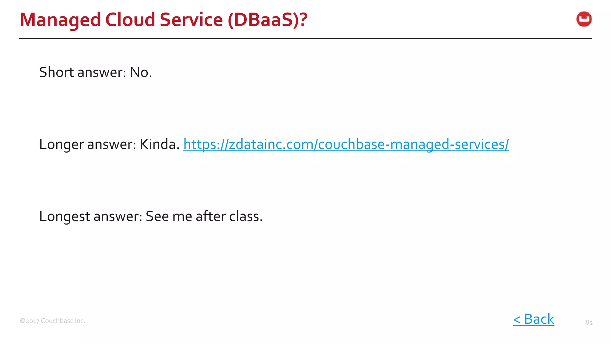 ©2017 Couchbase Inc. 82
Managed Cloud Service (DBaaS)?
Short answer: No.
< Back
Longer answer: Kinda. https://zdatainc.com/couchbase-managed-services/
Longest answer: See me after class.
 
